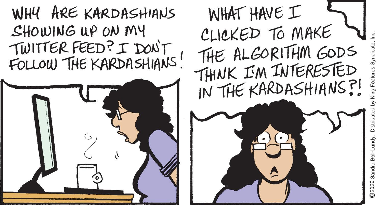 Organism OCR: WHY ARE KARDASHIANS SHOWING UP ON MY TWITTER FEED?I DONT FOLLOW THE KARDA SHIANS! THE ALGORITHM GODS WHAT HAVE I CLICKED TO MAKE THNK IM INTERESTED IN THE KARDASHIANS?! O2022 Sandra Bell-Lundy. Distributed by King Features SyndicateInc WHY ARE KARDASHIANS SHOWING UP ON MY TWITTER FEED?I DONT FOLLOW THE KARDA SHIANS! THE ALGORITHM GODS WHAT HAVE I CLICKED TO MAKE THNK IM INTERESTED IN THE KARDASHIANS?! O2022 Sandra Bell-Lundy. Distributed by King Features Syndicate