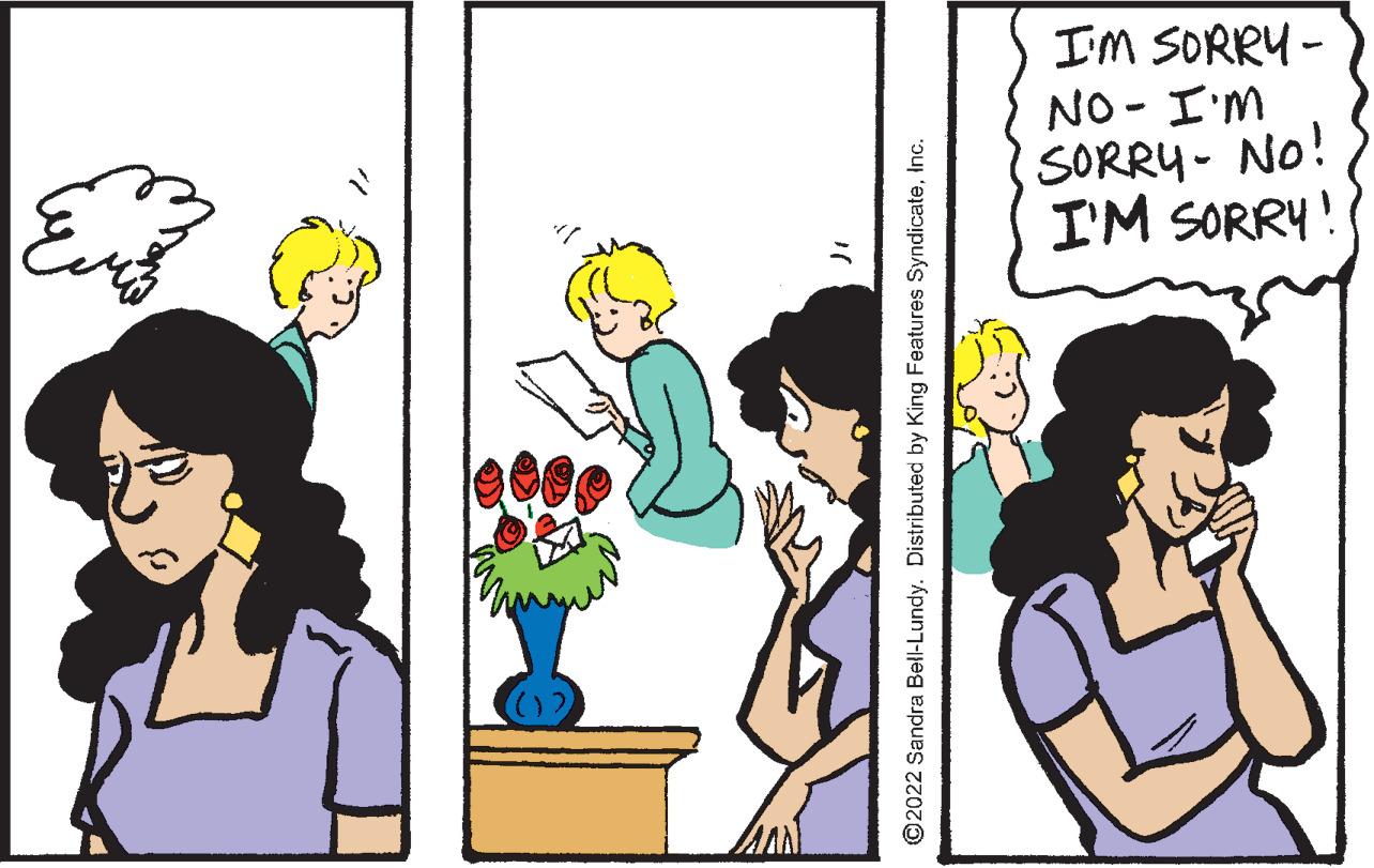 Flower OCR: I'M SORRY - NO - I'M SORRY- No! I'M SORRY! ©2022 Sandra Bell-Lundy. Distributed by King Features SyndicateInc. I'M SORRY - NO - I'M SORRY- No! I'M SORRY! ©2022 Sandra Bell-Lundy. Distributed by King Features Syndicate