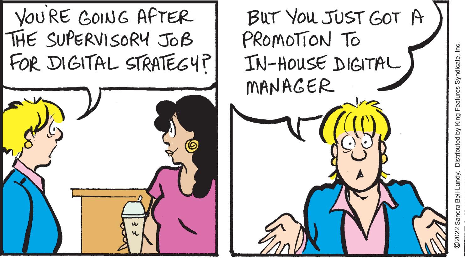 Font OCR: You RE GOING AFTER THE SUPERVISORY JOB FOR DIGITAL STRATEGY? BUT You JUST GOT A PROMOTION TO IN-HOUSE DIGITAL MANAGER ©2022 Sandra Bell-Lundy. Distributed by King Features SyndicateInc. You RE GOING AFTER THE SUPERVISORY JOB FOR DIGITAL STRATEGY? BUT You JUST GOT A PROMOTION TO IN-HOUSE DIGITAL MANAGER ©2022 Sandra Bell-Lundy. Distributed by King Features Syndicate