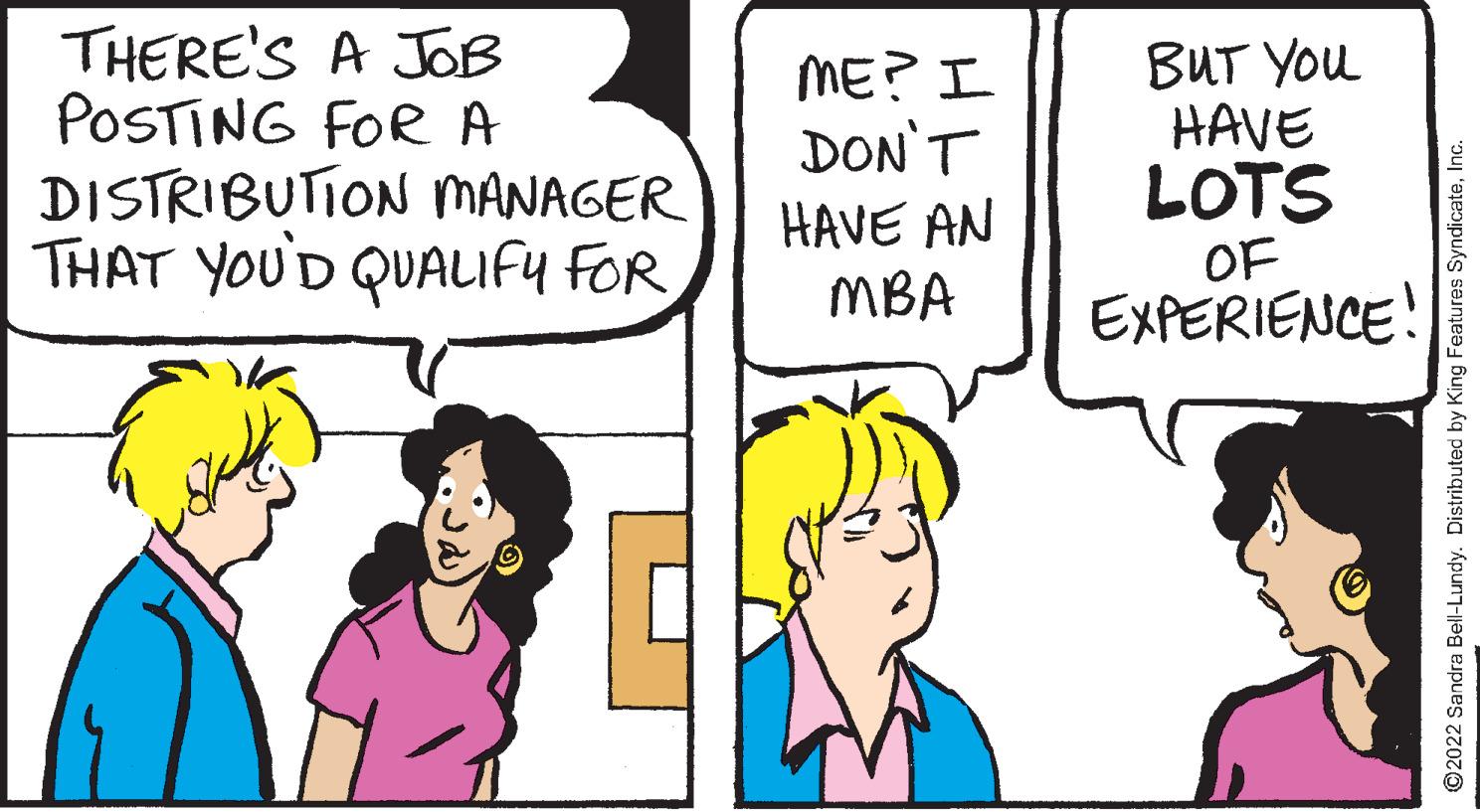 Happy OCR: THERE'S A JOB POSTING FOR A DISTRIBUTION MANAGER THAT YOU'D QUALIFY FOR ME? I DON'T HAVE AN MBA BUT You HAVE LOTS OF EXPERIENCE! ©2022 Sandra Bell-Lundy. Distributed by King Features SyndicateInc. THERE'S A JOB POSTING FOR A DISTRIBUTION MANAGER THAT YOU'D QUALIFY FOR ME? I DON'T HAVE AN MBA BUT You HAVE LOTS OF EXPERIENCE! ©2022 Sandra Bell-Lundy. Distributed by King Features Syndicate