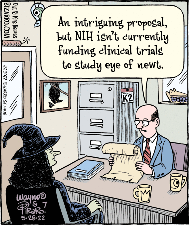 Illustration OCR: An intriguing propogalbut NIH isn't currently funding clinical trials to study eye of newt. K2 Wayno® 5.28-22 Dist. Y King features BIZARRO.COM © 2022 BIZARRO STUDIOS An intriguing propogalbut NIH isn't currently funding clinical trials to study eye of newt. K2 Wayno® 5.28-22 Dist. Y King features BIZARRO.COM © 2022 BIZARRO STUDIOS