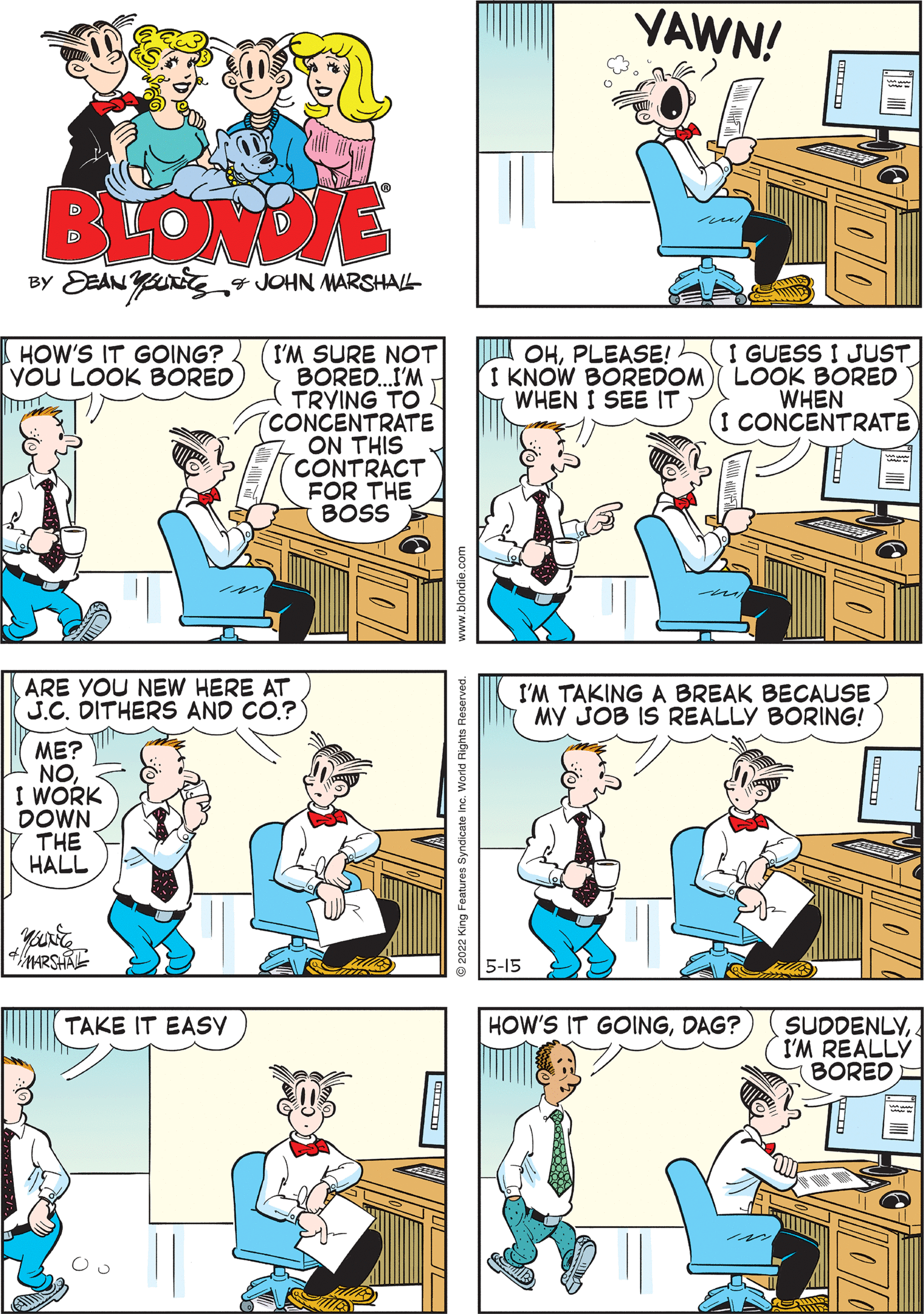 Parallel OCR: YAWN! BLONDIE BY EEAN Yng4 JOHN MARSHAL- HOW'S IT GOING? YOU LOOK BORED I'M SURE NOT BORED.I'M TRYING TO (CONCENTRATE ON THIS CONTRACT FOR THE BOSS I GUESS I JUST LOOK BORED WHEN (I CONCENTRATE OHPLEASE! I KNOW BOREDOM WHEN I SEE IT ARE YOU NEW HERE AT J.C. DITHERS AND CO.? ME? NOI WORK DOWN THE HALL I'M TAKING A BREAK BECAUSE MY JOB IS REALLY BORING! HOW'S IT GOINGDAG? SUDDENLYI'M REALLY BORED E TAKE IT EASY 5-15 YAWN! BLONDIE BY EEAN Yng4 JOHN MARSHAL- HOW'S IT GOING? YOU LOOK BORED I'M SURE NOT BORED.I'M TRYING TO (CONCENTRATE ON THIS CONTRACT FOR THE BOSS I GUESS I JUST LOOK BORED WHEN (I CONCENTRATE OHPLEASE! I KNOW BOREDOM WHEN I SEE IT ARE YOU NEW HERE AT J.C. DITHERS AND CO.? ME? NOI WORK DOWN THE HALL I'M TAKING A BREAK BECAUSE MY JOB IS REALLY BORING! HOW'S IT GOINGDAG? SUDDENLYI'M REALLY BORED E TAKE IT EASY 5-15