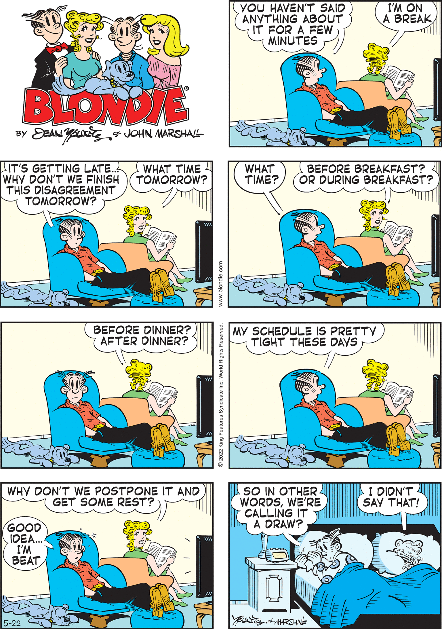 Organism OCR: BLONDIE BY DEANUTS & JOHN MARSHALL IT'S GETTING LATE... WHAT TIME WHY DON'T WE FINISH TOMORROW? THIS DISAGREEMENT TOMORROW? MY SCHEDULE IS PRETTY TIGHT THESE DAYS VA WHAT BEFORE BREAKFAST? TIME? OR DURING BREAKFAST? WHY DON'T WE POSTPONE IT AND GET SOME REST? GOOD IDEA... I'M BEAT -22 YOU HAVEN'T SAID ANYTHING ABOUT IT FOR A FEW MINUTES I'M ON A BREAK BEFORE DINNER? AFTER DINNER? I DIDN'T SAY THAT! SO IN OTHER WORDSWE'RE CALLING IT A DRAW? MARSHNE BLONDIE BY DEANUTS & JOHN MARSHALL IT'S GETTING LATE ... WHAT TIME WHY DON'T WE FINISH TOMORROW ? THIS DISAGREEMENT TOMORROW ? MY SCHEDULE IS PRETTY TIGHT THESE DAYS VA WHAT BEFORE BREAKFAST ? TIME ? OR DURING BREAKFAST ? WHY DON'T WE POSTPONE IT AND GET SOME REST ? GOOD IDEA ... I'M BEAT -22 YOU HAVEN'T SAID ANYTHING ABOUT IT FOR A FEW MINUTES I'M ON A BREAK BEFORE DINNER ? AFTER DINNER ? I DIDN'T SAY THAT ! SO IN OTHER WORDSWE'RE CALLING IT A DRAW ? MARSHNE