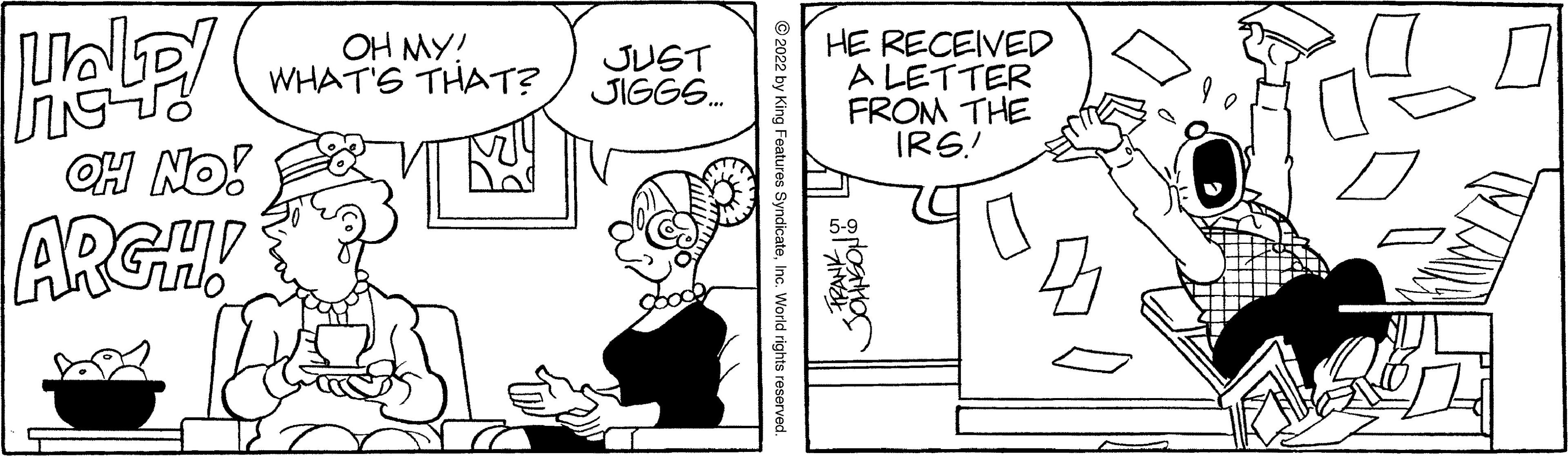 Human OCR: HE RECEIVED A LETTER FROM THE IRS.! OH MY! WHAT'S THAT? JUST JIGGS. OH NO! ARGH! © 2022 by l SyndicateInc. World rights reserved. HE RECEIVED A LETTER FROM THE IRS.! OH MY! WHAT'S THAT? JUST JIGGS. OH NO! ARGH! © 2022 by l SyndicateInc. World rights reserved.