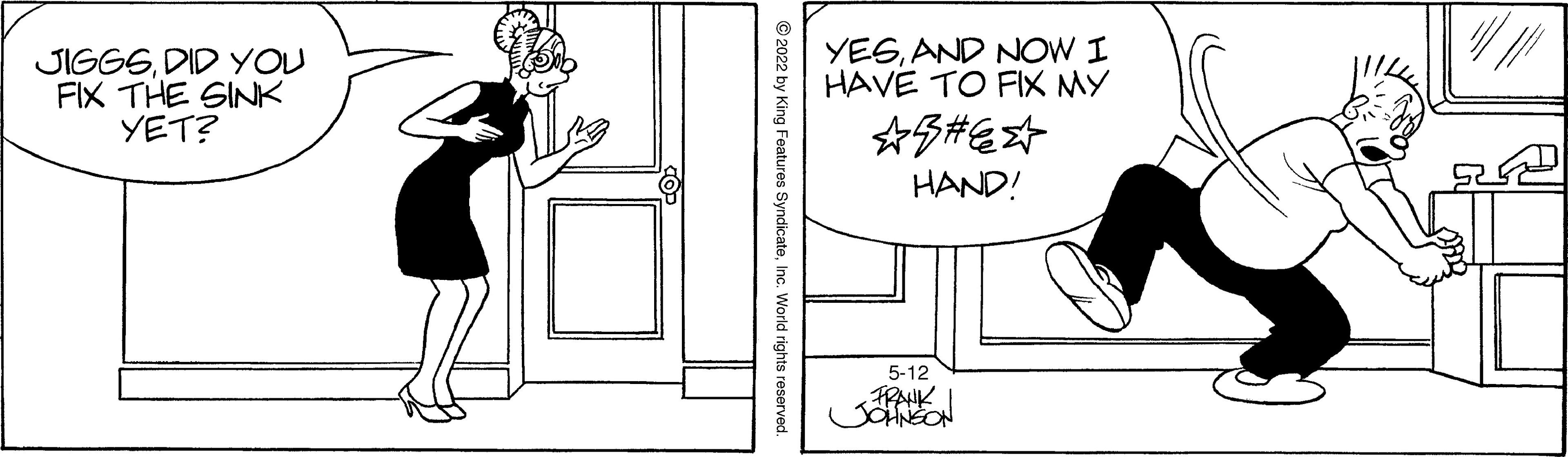 Interaction OCR: JIGGSDID YOU FIX THE SINK YET? YESAND NOW I HAVE TO FIX MY HAND! 5-12 FRANK Features SyndicateInc. World rights reserved. JIGGSDID YOU FIX THE SINK YET? YESAND NOW I HAVE TO FIX MY HAND! 5-12 FRANK Features SyndicateInc. World rights reserved.