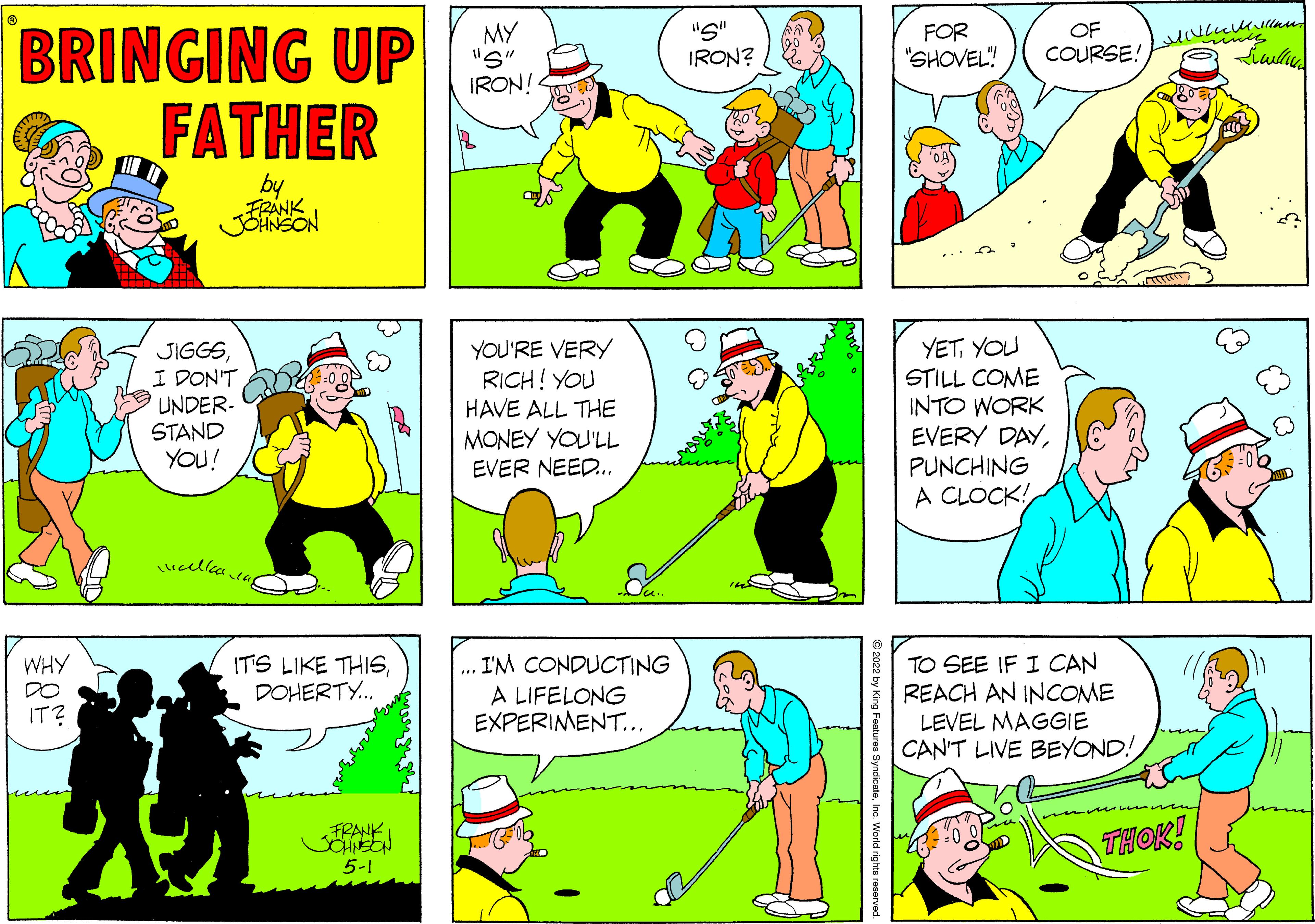 Yellow OCR: "S" IRON? BRINGING UP FATHER MY "S" IRON! OF FOR "SHOVEL" COURSE: FRANK JIGGSI DON'T UNDER- STAND YOU! YOU'RE VERY RICH! YOU HAVE ALL THE MONEY YOU'LL EVER NEED.. YETYOU STILL COME INTO WORK EVERY DAYPUNCHING A CLOCK! TO SEE IF I CAN REACH AN INCOME LEVEL MAGGIE CAN'T LIVE BEYOND! WHY I'M CONDUCTING IT'S LIKE THISDOHERTY. DO A LIFELONG EXPERIMENT... IT? THOK! FRANK 5-1 ng Foatures SyndicateInc. World rights resorved "S" IRON? BRINGING UP FATHER MY "S" IRON! OF FOR "SHOVEL" COURSE: FRANK JIGGSI DON'T UNDER- STAND YOU! YOU'RE VERY RICH! YOU HAVE ALL THE MONEY YOU'LL EVER NEED.. YETYOU STILL COME INTO WORK EVERY DAYPUNCHING A CLOCK! TO SEE IF I CAN REACH AN INCOME LEVEL MAGGIE CAN'T LIVE BEYOND! WHY I'M CONDUCTING IT'S LIKE THISDOHERTY. DO A LIFELONG EXPERIMENT... IT? THOK! FRANK 5-1 ng Foatures SyndicateInc. World rights resorved