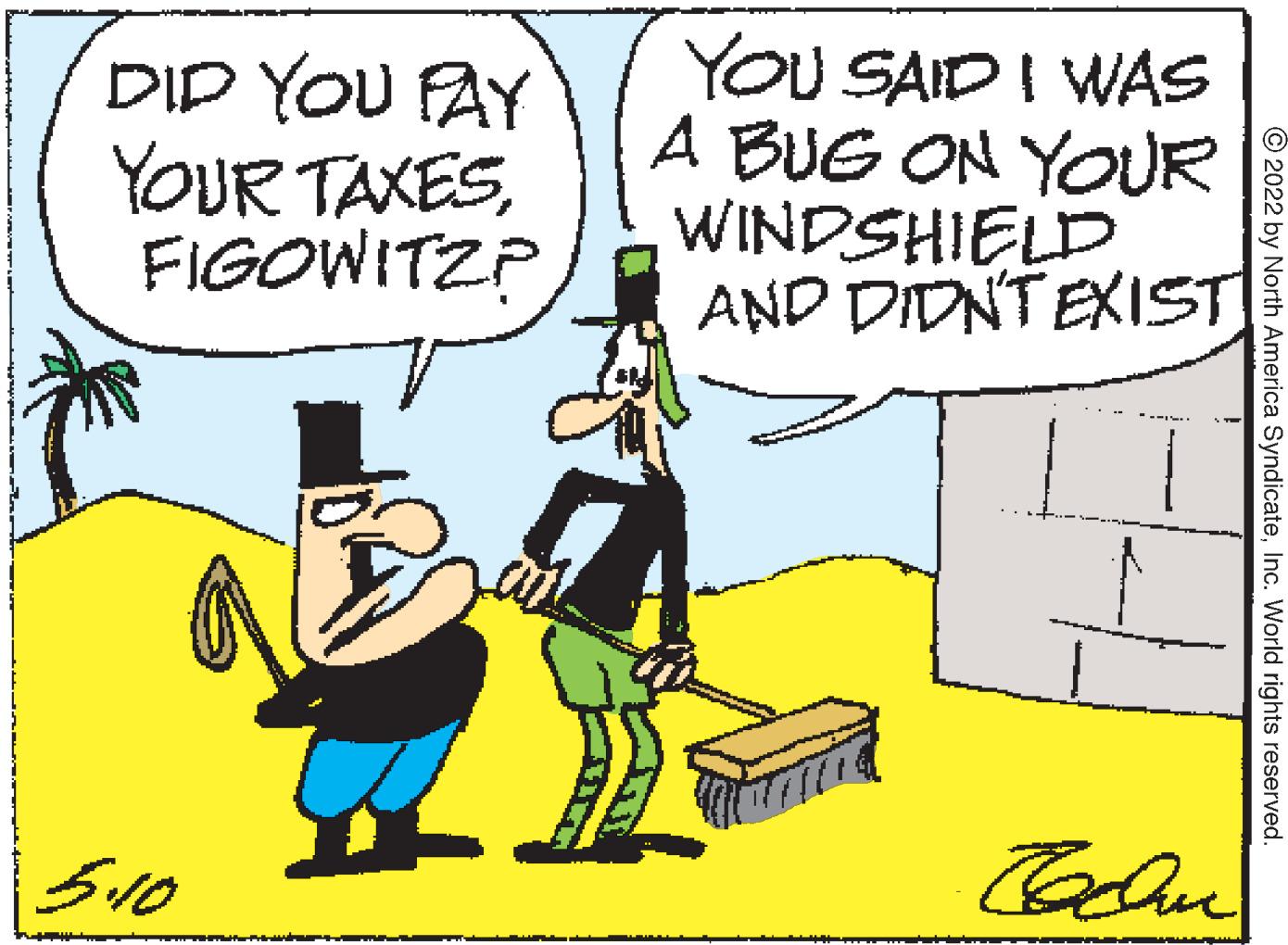 Font OCR: DID YOU FAY YOUR TAXESFIGOWITZP YOU SAID I WAS A BUG ON YOUR WINDSHIELD AND DIDNTEXIST © 2022 by North America SyndicateInc. World rights reserved. DID YOU FAY YOUR TAXESFIGOWITZP YOU SAID I WAS A BUG ON YOUR WINDSHIELD AND DIDNTEXIST © 2022 by North America SyndicateInc. World rights reserved.