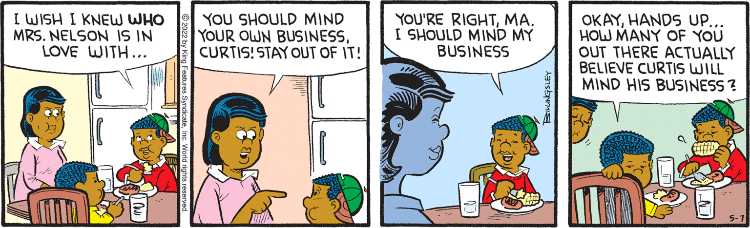 People OCR: I WISH I KNEW WHO MRS. NELSON IS IN LOVE WITH... YOU SHOULD MIND YOUR OWN BUSINESSCURTIS! STAY OUT OF IT! YOU'RE RIGHTMA. I SHOULD MIND MY BUSINESS OKAYHANDS UP... HOW MANY OF YOU OUT THERE ACTUALLY BELIEVE CURTIS WILL MIND HIS BUSINESS ? 2022 by King Features SyndicateInc. World rights rese I WISH I KNEW WHO MRS. NELSON IS IN LOVE WITH... YOU SHOULD MIND YOUR OWN BUSINESSCURTIS! STAY OUT OF IT! YOU'RE RIGHTMA. I SHOULD MIND MY BUSINESS OKAYHANDS UP... HOW MANY OF YOU OUT THERE ACTUALLY BELIEVE CURTIS WILL MIND HIS BUSINESS ? 2022 by King Features SyndicateInc. World rights rese