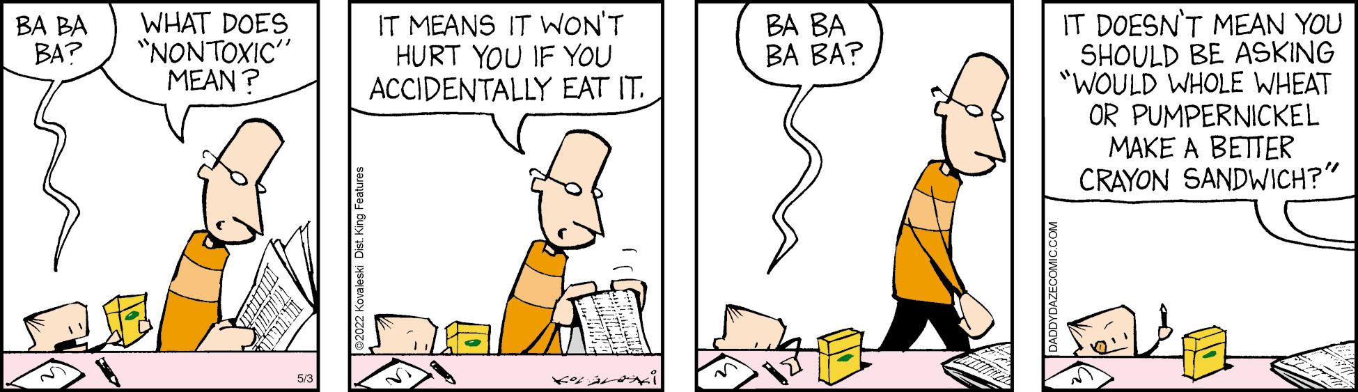 Mammal OCR: IT MEANS IT WON'T HURT YOU IF YOU ACCIDENTALLY EAT IT. B? ?? ?? ??? IT DOESN'T MEAN YOU SHOULD BE ASKING "WOULD WHOLE WHEAT OR PUMPERNICKEL MAKE A BETTER CRAYON SANDWICH?" BA BA BA? WHAT DOES "NONTOXIC" MEAN ? IT MEANS IT WON'T HURT YOU IF YOU ACCIDENTALLY EAT IT. B? ?? ?? ??? IT DOESN'T MEAN YOU SHOULD BE ASKING "WOULD WHOLE WHEAT OR PUMPERNICKEL MAKE A BETTER CRAYON SANDWICH?" BA BA BA? WHAT DOES "NONTOXIC" MEAN ?