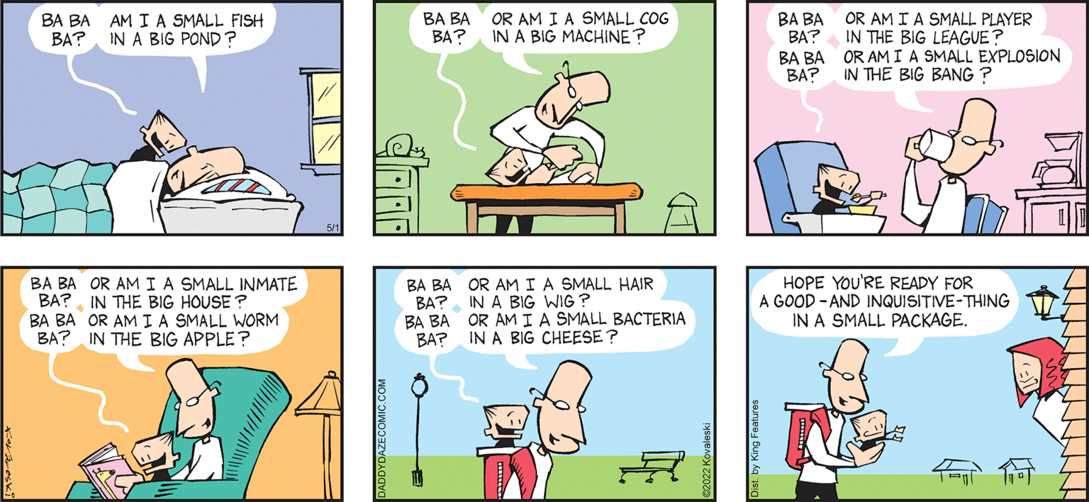 Mammal OCR: BA BA AM IA SMALL FISH BA?IN A BIG POND ? BA BA BA? OR AM I A SMALL COG IN A BIG MACHINE? BA BA BA? BA BA OR AMIA SMALL EXPLOSION BA? OR AM I A SMALL PLAYER IN THE BIG LEAGUE IN THE BIG BANG ? DAZE by JOHN KeraLeski 'and SON BA BA OR AMIA SMALL INMATE BA? IN THE BIG HOUSE ? BA BA OR AM IA SMALL WORM BA? IN THE BIG APPLE? BA BA OR AMIA SMALL HAIR BA? IN A BIG WIG? BA BA OR AM IA SMALL BACTERIA BAP IN A BIG CHEESE ? HOPE YOU'RE READY FOR A GOOD - AND INQUISITIVE-THING IN A SMALL PACKAGE. Ay BA BA AM IA SMALL FISH BA?IN A BIG POND ? BA BA BA? OR AM I A SMALL COG IN A BIG MACHINE? BA BA BA? BA BA OR AMIA SMALL EXPLOSION BA? OR AM I A SMALL PLAYER IN THE BIG LEAGUE IN THE BIG BANG ? DAZE by JOHN KeraLeski 'and SON BA BA OR AMIA SMALL INMATE BA? IN THE BIG HOUSE ? BA BA OR AM IA SMALL WORM BA? IN THE BIG APPLE? BA BA OR AMIA SMALL HAIR BA? IN A BIG WIG? BA BA OR AM IA SMALL BACTERIA BAP IN A BIG CHEESE ? HOPE YOU'RE READY FOR A GOOD - AND INQUISITIVE-THING IN A SMALL PACKAGE. Ay