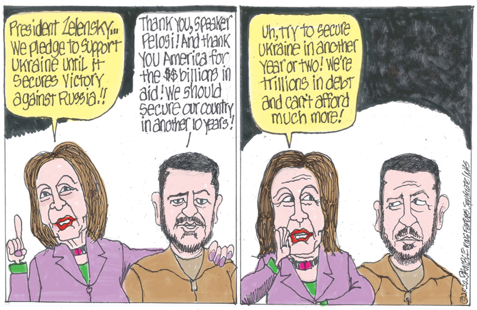 Cartoon OCR: President Zelenskya We pledge to suppoirt UKraine unmil H Secures Victory against Russia.! Thank Youspeaker Pelosi!Ad thank YOU America for the $$ billias in aid!We should SeCure ar country inánother o years? UhTTY to secure Ukraine in another Year or two! we're trillions in debt and can't affard MUch more! President Zelenskya We pledge to suppoirt UKraine unmil H Secures Victory against Russia.! Thank Youspeaker Pelosi!Ad thank YOU America for the $$ billias in aid!We should SeCure ar country inánother o years? UhTTY to secure Ukraine in another Year or two! we're trillions in debt and can't affard MUch more!