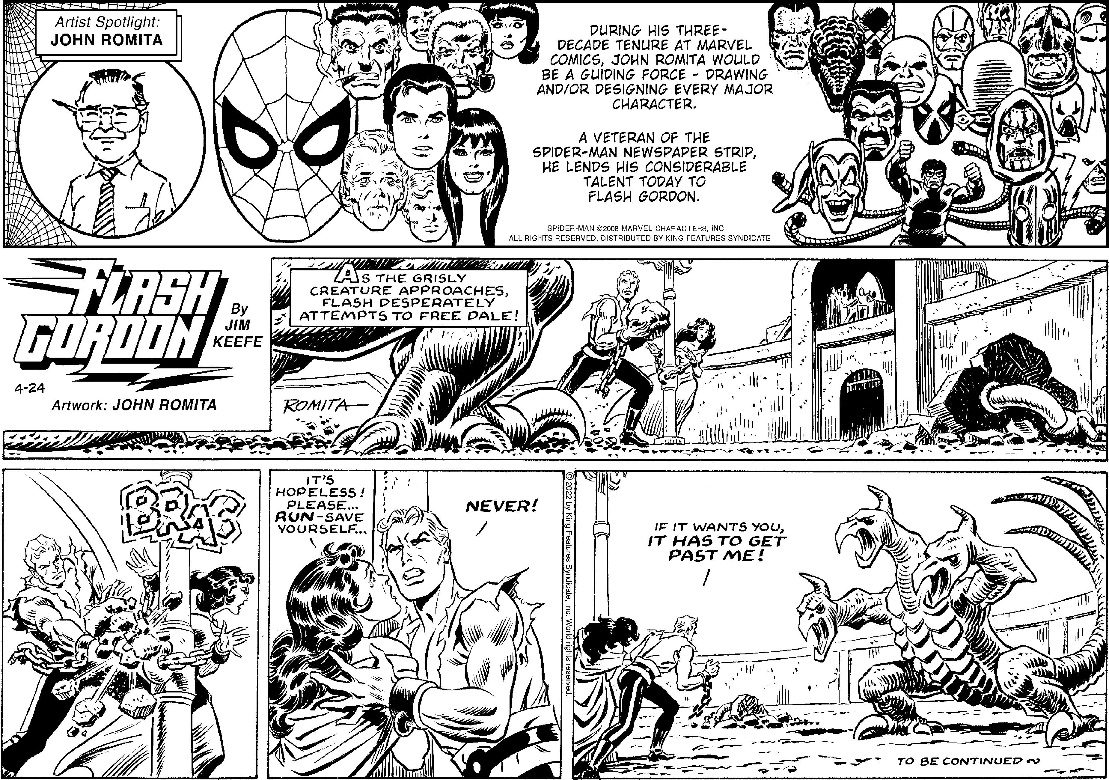 Mammal OCR: Artist Spotlight: JOHN ROMITA DURING HIS THREE- DECADE TENURE AT MARVEL COMICSJOHN ROMITA WOULD BE A GUIDING FORCE - DRAWING ANDIOR DESIGNING EVERY MAJOR CHARACTER. A VETERAN OF THE SPIDER-MAN NEWSPAPER STRIPHE LENDS HIs CONSIDERABLE TALENT TODAY TO FLASH GORDON. SPIDER-MAN G2006 MARVEL CHARACTERSINC. ALL RIGHTS RESERVED. DISTRIBUTED BY KING FEATURES SYNDICATE TERSH ZAJS THE GRISLY CREATURE APPROACHESFLASH DESPERATELY ATTEMPTS TO FREE DALE! By JIM KEEFE 4-24 Artwork: JOHN ROMITA ROMITA BRAS IT'S HOPELESS! PLEASE... RUN-SAVE YOURSELF... NEVER! IF IT WANTS YOUIT HAS TO GET PAST ME! TO BE CONTINUED Artist Spotlight: JOHN ROMITA DURING HIS THREE- DECADE TENURE AT MARVEL COMICSJOHN ROMITA WOULD BE A GUIDING FORCE - DRAWING ANDIOR DESIGNING EVERY MAJOR CHARACTER. A VETERAN OF THE SPIDER-MAN NEWSPAPER STRIPHE LENDS HIs CONSIDERABLE TALENT TODAY TO FLASH GORDON. SPIDER-MAN G2006 MARVEL CHARACTERSINC. ALL RIGHTS RESERVED. DISTRIBUTED BY KING FEATURES SYNDICATE TERSH ZAJS THE GRISLY CREATURE APPROACHESFLASH DESPERATELY ATTEMPTS TO FREE DALE! By JIM KEEFE 4-24 Artwork: JOHN ROMITA ROMITA BRAS IT'S HOPELESS! PLEASE... RUN-SAVE YOURSELF... NEVER! IF IT WANTS YOUIT HAS TO GET PAST ME! TO BE CONTINUED