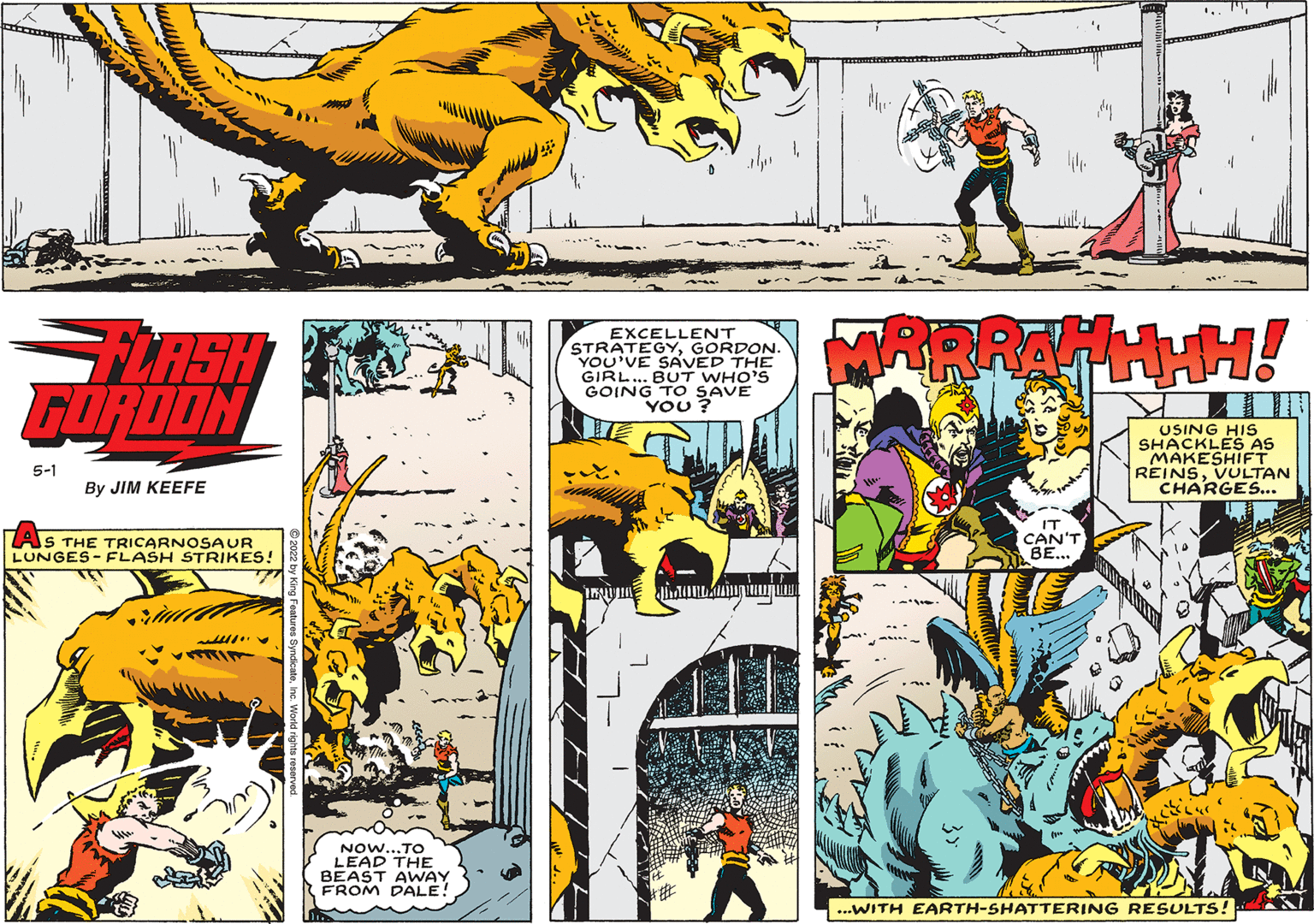 Comic book OCR: '.. "LASH GORDON EXCELLENT STRATEGYGORDON. YOU'VE SAVED THE GIRL.. BUT WHO'S GOING TO SAVE YOU ? USING HIS SHACKLES AS MAKESHIFT REINSVULTAN CHARGES... 5-1 By JIM KEEFE AS THE TRICARNOSAUR LUNGES- FLASH STRIKES! CAN'T BE... ????1 NOw...TO LEAD THE BEAST AWAY FROM DALE! ...WITH EARTH-SHATTERING RESULTS! '.. "LASH GORDON EXCELLENT STRATEGYGORDON. YOU'VE SAVED THE GIRL.. BUT WHO'S GOING TO SAVE YOU ? USING HIS SHACKLES AS MAKESHIFT REINSVULTAN CHARGES... 5-1 By JIM KEEFE AS THE TRICARNOSAUR LUNGES- FLASH STRIKES! CAN'T BE... ????1 NOw...TO LEAD THE BEAST AWAY FROM DALE! ...WITH EARTH-SHATTERING RESULTS!
