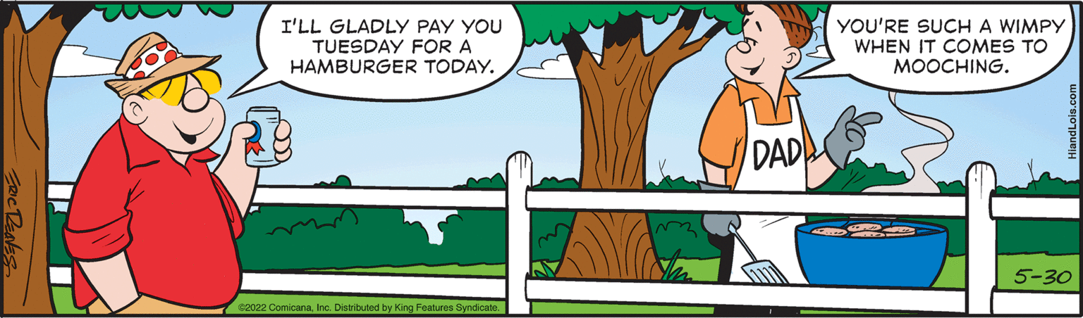 Illustration OCR: I'LL GLADLY PAY YOU TUESDAY FOR A HAMBURGER TODAY. €2022 ComicanaInc. Distributed by King Features Syndicate. DAD YOU'RE SUCH A WIMPY WHEN IT COMES TO MOOCHING. 5-30 I'LL GLADLY PAY YOU TUESDAY FOR A HAMBURGER TODAY . € 2022 ComicanaInc. Distributed by King Features Syndicate . DAD YOU'RE SUCH A WIMPY WHEN IT COMES TO MOOCHING . 5-30