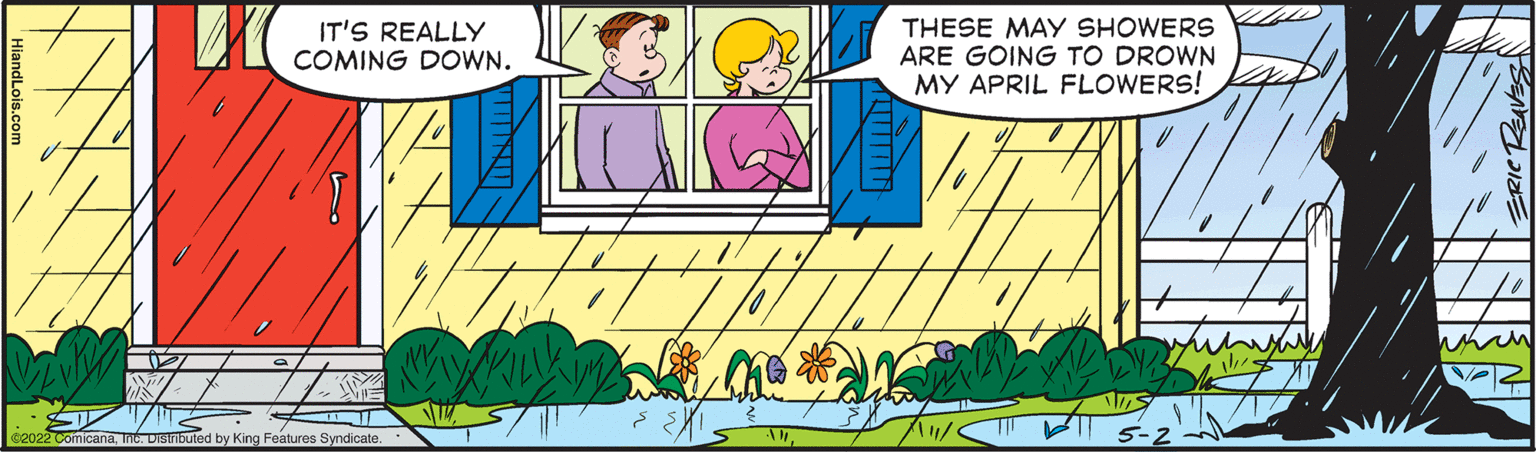 Happy OCR: IT'S REALLY COMING DOWN. THESE MAY SHOWERS ARE GOING TO DROWN MY APRIL FLOWERS! Distributed by King Features Syndicate. ERIC REAVES IT'S REALLY COMING DOWN. THESE MAY SHOWERS ARE GOING TO DROWN MY APRIL FLOWERS! Distributed by King Features Syndicate. ERIC REAVES
