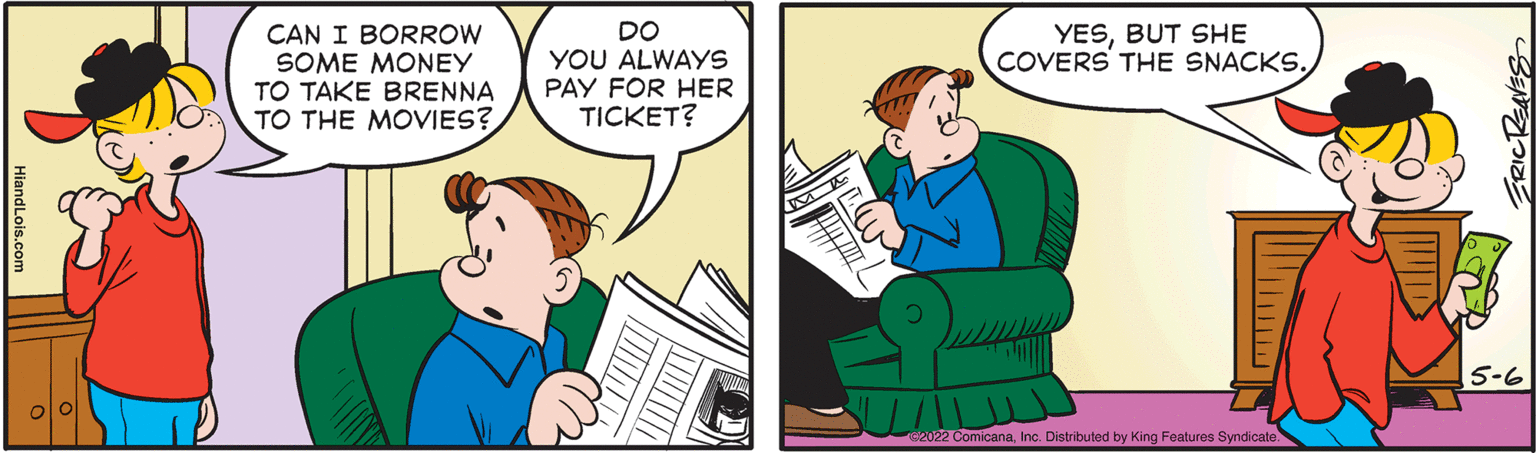 Font OCR: YESBUT SHE COVERS THE SNACKS. CAN I BORROW SOME MONEY TO TAKE BRENNA TO THE MOVIES? DO YOU ALWAYS PAY FOR HER TICKET? 15-6 Ge022 ComicanaInc. Distributed by King Features Syndicate. ERICKENES HiandLois.com YESBUT SHE COVERS THE SNACKS. CAN I BORROW SOME MONEY TO TAKE BRENNA TO THE MOVIES? DO YOU ALWAYS PAY FOR HER TICKET? 15-6 Ge022 ComicanaInc. Distributed by King Features Syndicate. ERICKENES HiandLois.com