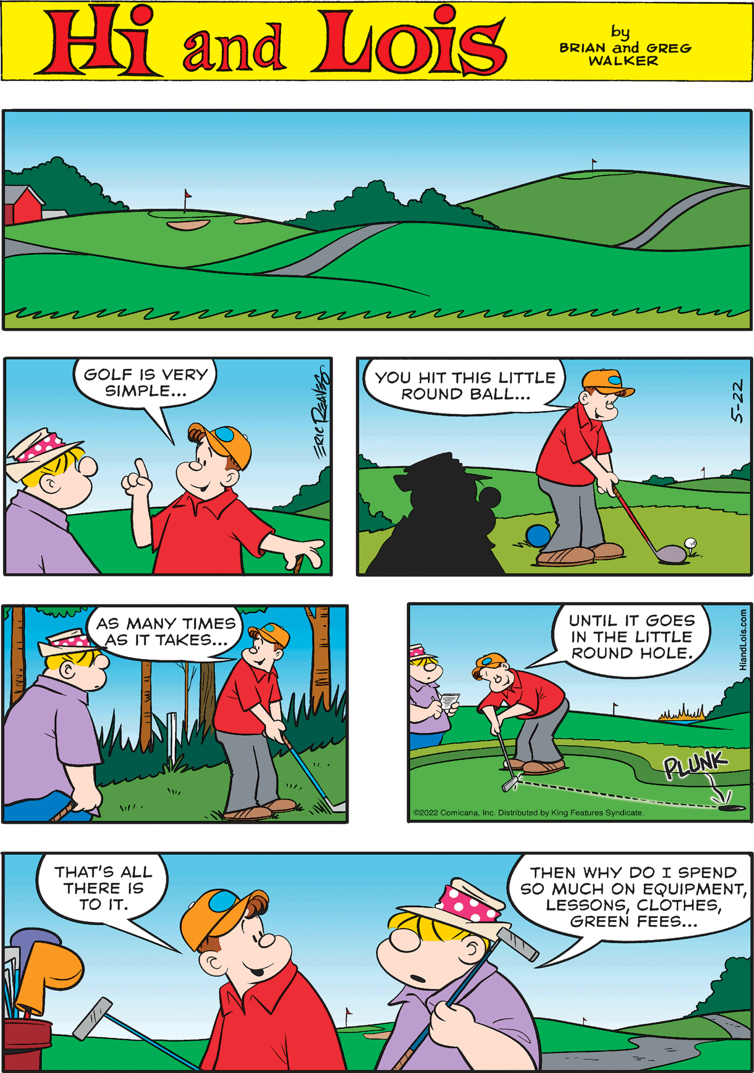 Sharing OCR: Hi Lois by BRIAN and GREG WALKER GOLF IS VERY SIMPLE... UNTIL IT GOES IN THE LITTLE ROUND HOLE. €2022 ComicanaInc. Distributed by King Features Syndicate. ERIC REAVES PLUNK HiandLois.com YOU HIT THIS LITTLE ROUND BALL... THAT'S ALL THERE IS TO IT. AS MANY TIMES AS IT TAKES... My W THEN WHY DO I SPEND SO MUCH ON EQUIPMENTGREEN FEES... Hi Lois by BRIAN and GREG WALKER GOLF IS VERY SIMPLE ... UNTIL IT GOES IN THE LITTLE ROUND HOLE . € 2022 ComicanaInc. Distributed by King Features Syndicate . ERIC REAVES PLUNK HiandLois.com YOU HIT THIS LITTLE ROUND BALL ... THAT'S ALL THERE IS TO IT . AS MANY TIMES AS IT TAKES ... My W THEN WHY DO I SPEND SO MUCH ON EQUIPMENTGREEN FEES ...