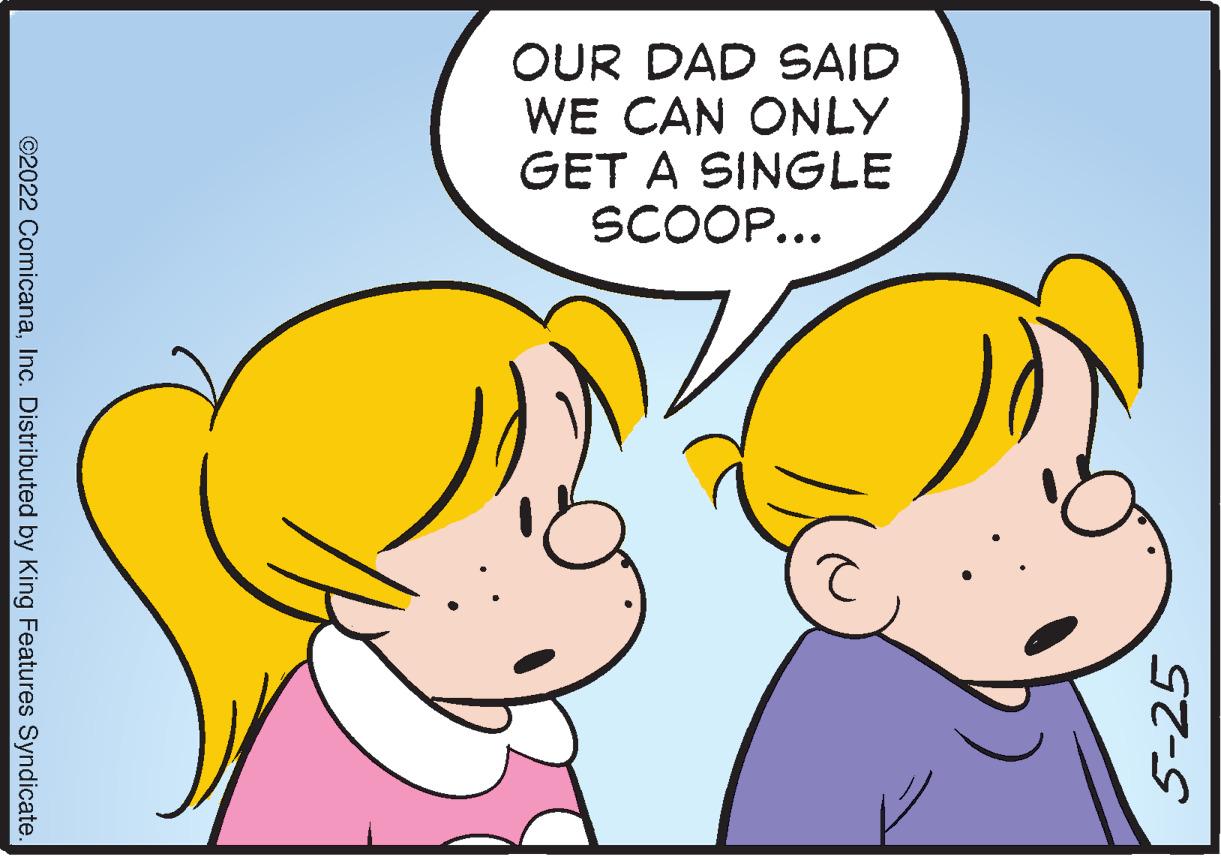 Ear OCR: OUR DAD SAID WE CAN ONLY GET A SINGLE SCOOP... 5-25 ©2022 ComicanaInc. Distributed by King Features Syndicate OUR DAD SAID WE CAN ONLY GET A SINGLE SCOOP... 5-25 ©2022 ComicanaInc. Distributed by King Features Syndicate