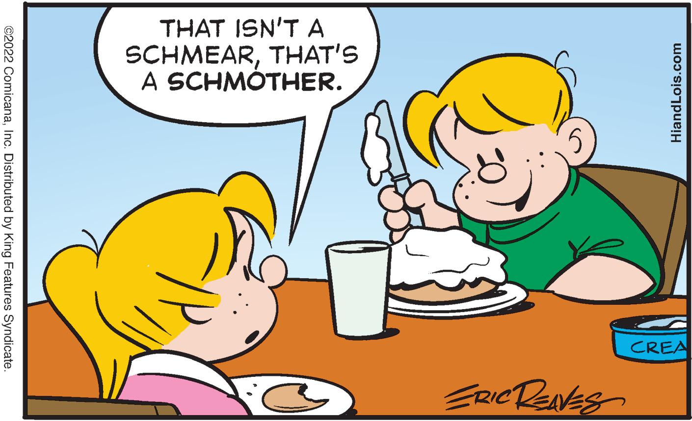 Cuisine OCR: THAT ISN'T A SCHMEARTHAT'S A SCHMÓTHER. CREA ERCRENES ©2022 ComicanaInc. Distributed by King Features Syndicate. HiandLois.com THAT ISN'T A SCHMEARTHAT'S A SCHMÓTHER. CREA ERCRENES ©2022 ComicanaInc. Distributed by King Features Syndicate. HiandLois.com