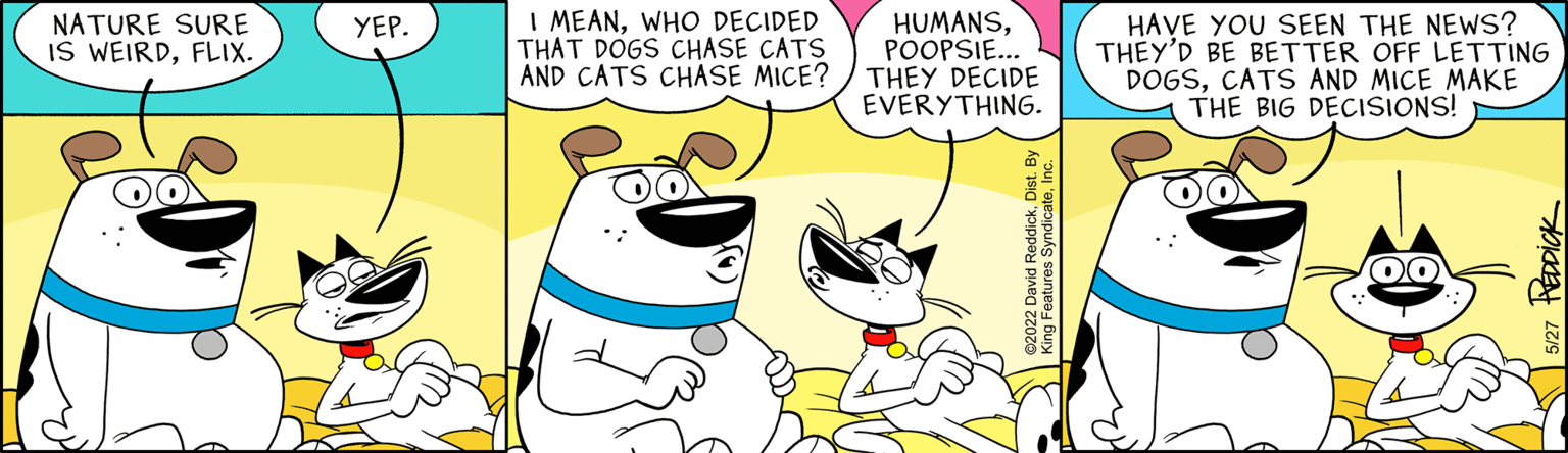 Font OCR: NATURE SURE IS WEIRDFLIX. YEP. I MEANWHO DECIDED THAT DOGS CHASE CATS AND CATS CHASE MICE? HUMANSPOOPSIE... THEY DECIDE EVERYTHING. HAVE YOU SEEN THE NEWS? THEY'D BE BETTER OFF LETTING DOGSCATS AND MICE MAKE THE BIG DECISIONS! PEDDICK NATURE SURE IS WEIRDFLIX . YEP . I MEANWHO DECIDED THAT DOGS CHASE CATS AND CATS CHASE MICE ? HUMANSPOOPSIE ... THEY DECIDE EVERYTHING . HAVE YOU SEEN THE NEWS ? THEY'D BE BETTER OFF LETTING DOGSCATS AND MICE MAKE THE BIG DECISIONS ! PEDDICK