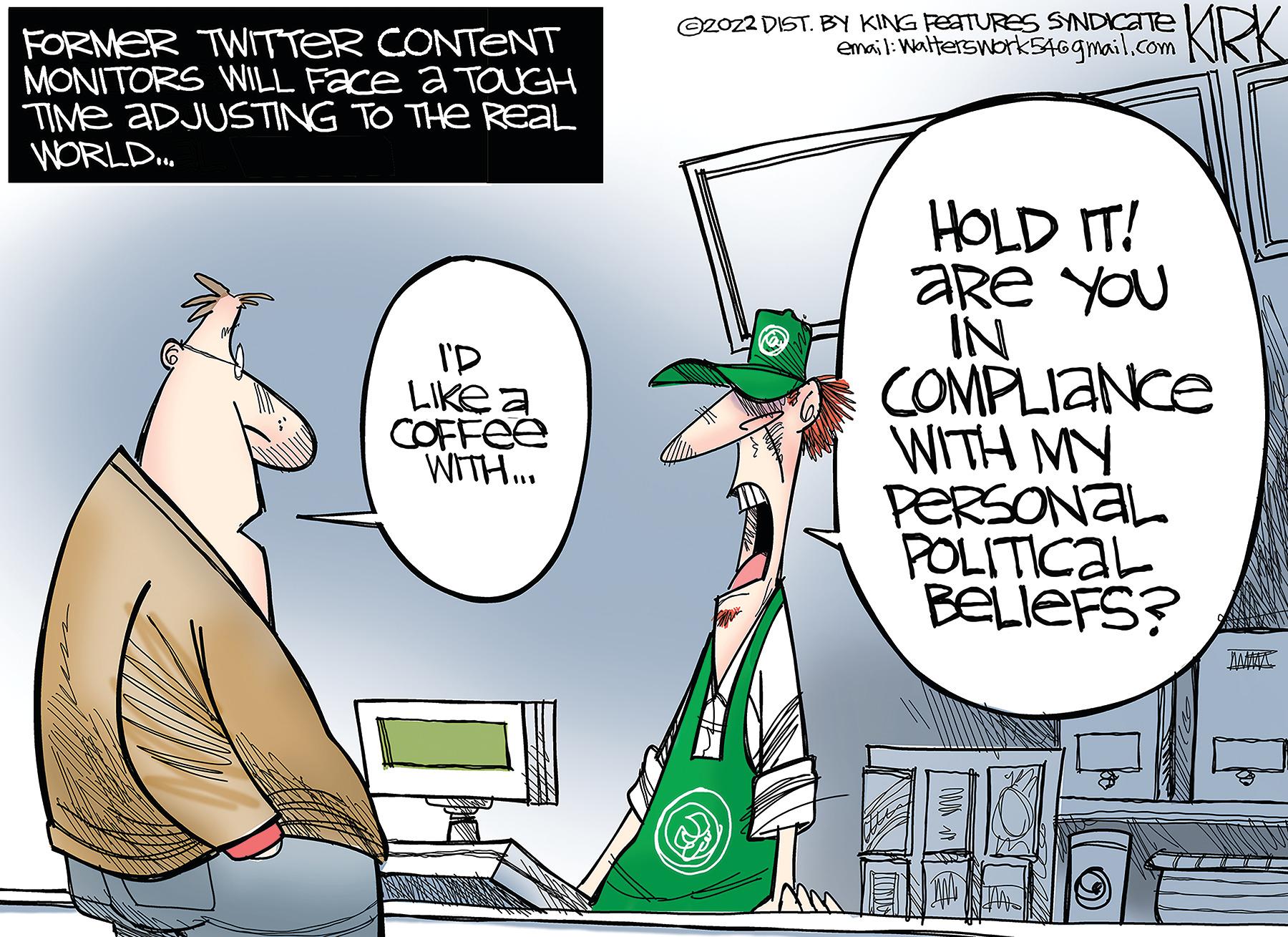 People OCR: FORMER TWITTER CONTENT MONITORS WILL Face a TOUGH TIME ADJUSTING TO THE REAL WORLD... I'D Like a COFFEE WITH... ©2022 DIST. BY KING FEATURES SYNDICATE HOLD IT! are you IN COMPLIANCE WITH MY PERSONAL POLITICAL BELIEFS? M FORMER TWITTER CONTENT MONITORS WILL Face a TOUGH TIME ADJUSTING TO THE REAL WORLD ... I'D Like a COFFEE WITH ... © 2022 DIST . BY KING FEATURES SYNDICATE HOLD IT ! are you IN COMPLIANCE WITH MY PERSONAL POLITICAL BELIEFS ? M