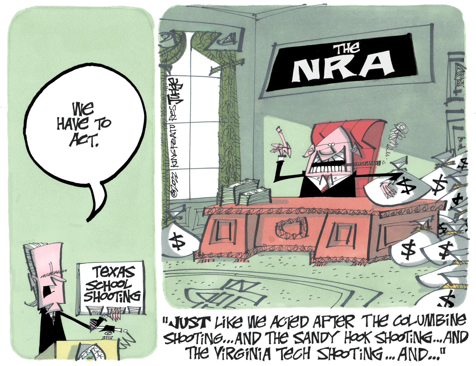 Fictional character OCR: We HAVE TO ACT. TEXAS SCHOOL SHOOTING w @ ZHIK 7022 KING FEATURES Juege THE NRA CLURERIALIEN N $ $$ UIT $ "JUST LIKE WE ACTED AFTER THE COLUMBINE SHOOTING...AND THE SANDY HOOK SHOOTING... AND THE VIRGINIA TECH SHOOTING...AND..." 14 ?? assesses We HAVE TO ACT . TEXAS SCHOOL SHOOTING w @ ZHIK 7022 KING FEATURES Juege THE NRA CLURERIALIEN N $ $$ UIT $ " JUST LIKE WE ACTED AFTER THE COLUMBINE SHOOTING ... AND THE SANDY HOOK SHOOTING ... AND THE VIRGINIA TECH SHOOTING ... AND ... " 14 ? ? assesses