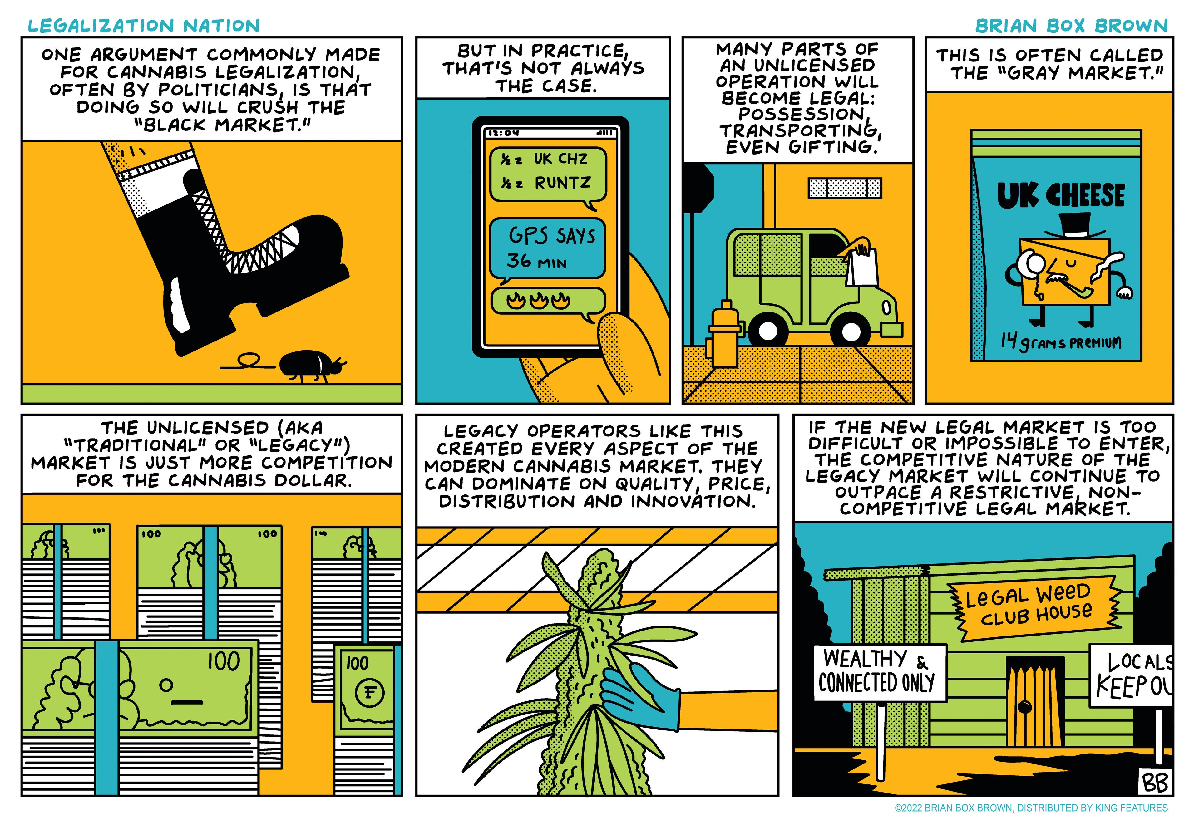 Illustration OCR: LEGALIZATION NATION BRIAN BOX BROWN BUT IN PRACTICETHAT'S NOT ALWAYS THE CASE. MANY PARTS OF AN UNLICENSED OPERATION WILL BECOME LEGAL: POSSESSIONÉVEN GIFTING. THIS IS OFTEN CALLED THE "GRAY MARKET." ONE ARGUMENT COMMONLY MADE FOR CANNABIS LEGALIZATIONIS THAT DOING SO WwILL CRUSH THE "BLACK MARKET." hz UK CHZ *z RUNTZ UK CHEESE GPS SAYS 36 MIN 14 grams PREMIUM THE UNLICENSED (AKA "TRADITIONAL" OR "LEGACY") MARKET IS JUST MORE COMPETÍTION FOR THE CANNABIS DOLLAR. LEGACY OPERATORS LIKE THIS CREATED EVERY ASPECT OF THE MODERN CANNABIS MARKET. THEY CAN DOMINATE ON QUALITYDISTRIBUTION AND INNOVÁTION. IF THE NEW LEGAL MARKET IS TOO DIFFICULT OR IMPOSSIBLE TO ENTERTHE COMPETITIVE NATURE OF THE LEGACY MARKET WILL CONTINUE TO OUTPACE A RESTRICTIVENON- COMPETITIVE LEGAL MAKKET. 100 LEGAL WeeD CLUB HOUSE WEALTHY & CONNECTED ONLY 100 LOC ALS KEEP OU 100 BB C2022 BRIAN BOX BROWNDISTRIBUTED BY KING FEATURES LEGALIZATION NATION BRIAN BOX BROWN BUT IN PRACTICETHAT'S NOT ALWAYS THE CASE. MANY PARTS OF AN UNLICENSED OPERATION WILL BECOME LEGAL: POSSESSIONÉVEN GIFTING. THIS IS OFTEN CALLED THE "GRAY MARKET." ONE ARGUMENT COMMONLY MADE FOR CANNABIS LEGALIZATIONOFTEN BY POLITICIANSIS THAT DOING SO WwILL CRUSH THE "BLACK MARKET." hz UK CHZ *z RUNTZ UK CHEESE GPS SAYS 36 MIN 14 grams PREMIUM THE UNLICENSED (AKA "TRADITIONAL" OR "LEGACY") MARKET IS JUST MORE COMPETÍTION FOR THE CANNABIS DOLLAR. LEGACY OPERATORS LIKE THIS CREATED EVERY ASPECT OF THE MODERN CANNABIS MARKET. THEY CAN DOMINATE ON QUALITYDISTRIBUTION AND INNOVÁTION. IF THE NEW LEGAL MARKET IS TOO DIFFICULT OR IMPOSSIBLE TO ENTERTHE COMPETITIVE NATURE OF THE LEGACY MARKET WILL CONTINUE TO OUTPACE A RESTRICTIVENON- COMPETITIVE LEGAL MAKKET. 100 LEGAL WeeD CLUB HOUSE WEALTHY & CONNECTED ONLY 100 LOC ALS KEEP OU 100 BB C2022 BRIAN BOX BROWNDISTRIBUTED BY KING FEATURES