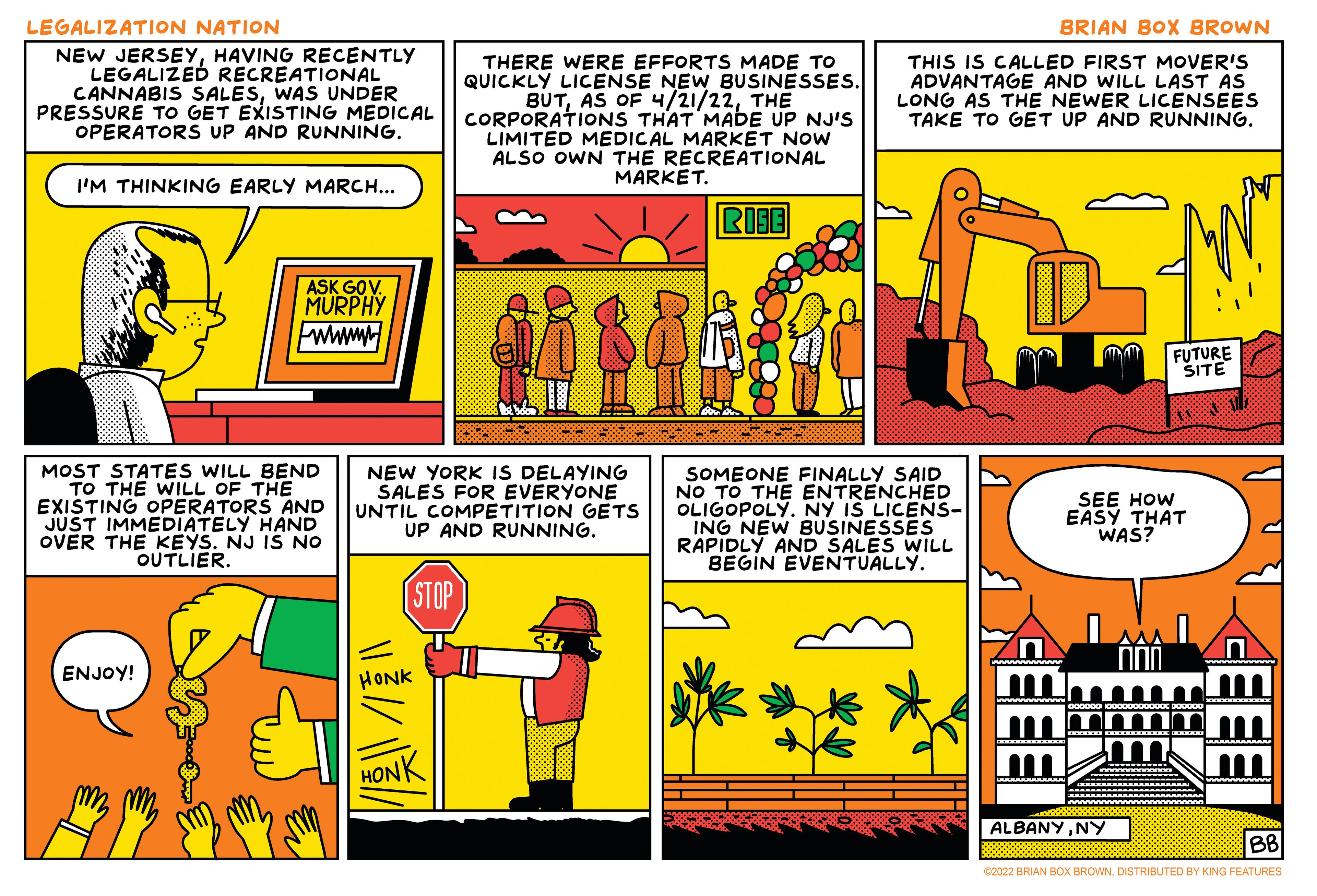 Illustration OCR: LEGALIZATION NATION BRIAN BOX BROWN NEW JERSEYHAVING RECENTLY LEGALIZED RECREATIONAL CANNABIS SALESWAS UNDER PRESSURE TO GET EXISTING MEDICAL OPERATORS UP AND RUNNING. THERE WERE EFFORTS MADE TO QUICKLY LICENSE NEW BUSINESSES. BUTTHE CORPORATIONS THAT MADE UP NJ'S LIMITED MEDICAL MARKET NOW ALSO OWN THE RECREATIONAL MARKET. THIS IS CALLED FIRST MOVER'S ADVANTAGE AND WILL LAST ÁS LONG AS THE NEWER LICENSEES TAKE TO GET UP AND RUNNING. I'M THINKING EARLY MARCH... RISE ASK GOV. MURPHY wwwM FUTURE ŠITE MOST STATES WILL BEND TO THE WILL OF THE EXISTING OPERATORS AND JUST IMMEDIATELY HAND OVER THE KEYS. NJ IS NO OUTLIER. NEW YORK IS DELAYING SALES FOR EVERYONE UNTIL COMPÉTITION GETS UP AND RUNNING. SOMEONE FINALLY SAID NO TO THE ENTRENCHED OLIGOPOLY. NY IS LICENS- ING NEW BUSINESSES RAPIDLY AND SALES WILL BEGIN EVENTUALLY. SEE HOW EASY THAT WAS? (STOP ENJOY! HONK HONK ALBANYNY BB C2022 BRIAN BOX BROWNDISTRIBUTED BY KING FEATURES EEEI LEGALIZATION NATION BRIAN BOX BROWN NEW JERSEYHAVING RECENTLY LEGALIZED RECREATIONAL CANNABIS SALESWAS UNDER PRESSURE TO GET EXISTING MEDICAL OPERATORS UP AND RUNNING. THERE WERE EFFORTS MADE TO QUICKLY LICENSE NEW BUSINESSES. BUTAS OF 4/21/22THE CORPORATIONS THAT MADE UP NJ'S LIMITED MEDICAL MARKET NOW ALSO OWN THE RECREATIONAL MARKET. THIS IS CALLED FIRST MOVER'S ADVANTAGE AND WILL LAST ÁS LONG AS THE NEWER LICENSEES TAKE TO GET UP AND RUNNING. I'M THINKING EARLY MARCH... RISE ASK GOV. MURPHY wwwM FUTURE ŠITE MOST STATES WILL BEND TO THE WILL OF THE EXISTING OPERATORS AND JUST IMMEDIATELY HAND OVER THE KEYS. NJ IS NO OUTLIER. NEW YORK IS DELAYING SALES FOR EVERYONE UNTIL COMPÉTITION GETS UP AND RUNNING. SOMEONE FINALLY SAID NO TO THE ENTRENCHED OLIGOPOLY. NY IS LICENS- ING NEW BUSINESSES RAPIDLY AND SALES WILL BEGIN EVENTUALLY. SEE HOW EASY THAT WAS? (STOP ENJOY! HONK HONK ALBANYNY BB C2022 BRIAN BOX BROWNDISTRIBUTED BY KING FEATURES EEEI