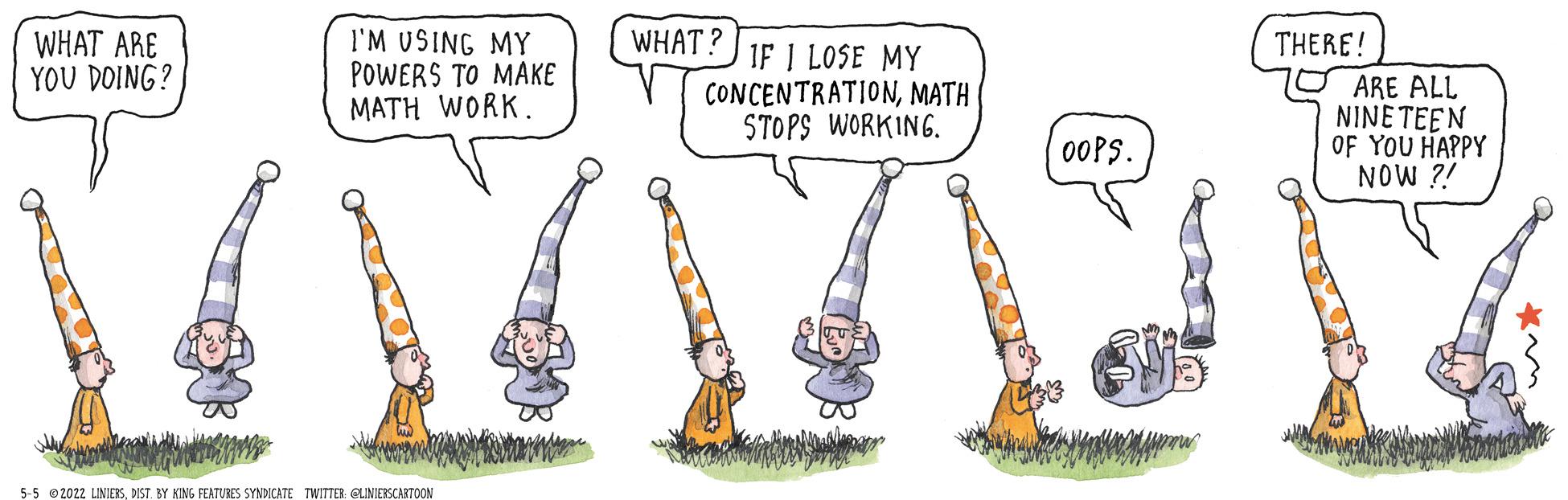 Musical instrument OCR: I'M USING MY POWERS TO MAKE MATH WORK. WHAT? WHAT ARE YOU DOING? THERE! IF I LOSE MY CONCENTRATIONMATH STOPS WORKING. ARE ALL NINE TEEN OF YOU HAPPY NOW ?! 00PS. 5-5 02022 LINIERSDIST. BY KING FEATUBES SYNDICATE TWITTER: CLNIERSCARTOON I'M USING MY POWERS TO MAKE MATH WORK. WHAT? WHAT ARE YOU DOING? THERE! IF I LOSE MY CONCENTRATIONMATH STOPS WORKING. ARE ALL NINE TEEN OF YOU HAPPY NOW ?! 00PS. 5-5 02022 LINIERSDIST. BY KING FEATUBES SYNDICATE TWITTER: CLNIERSCARTOON