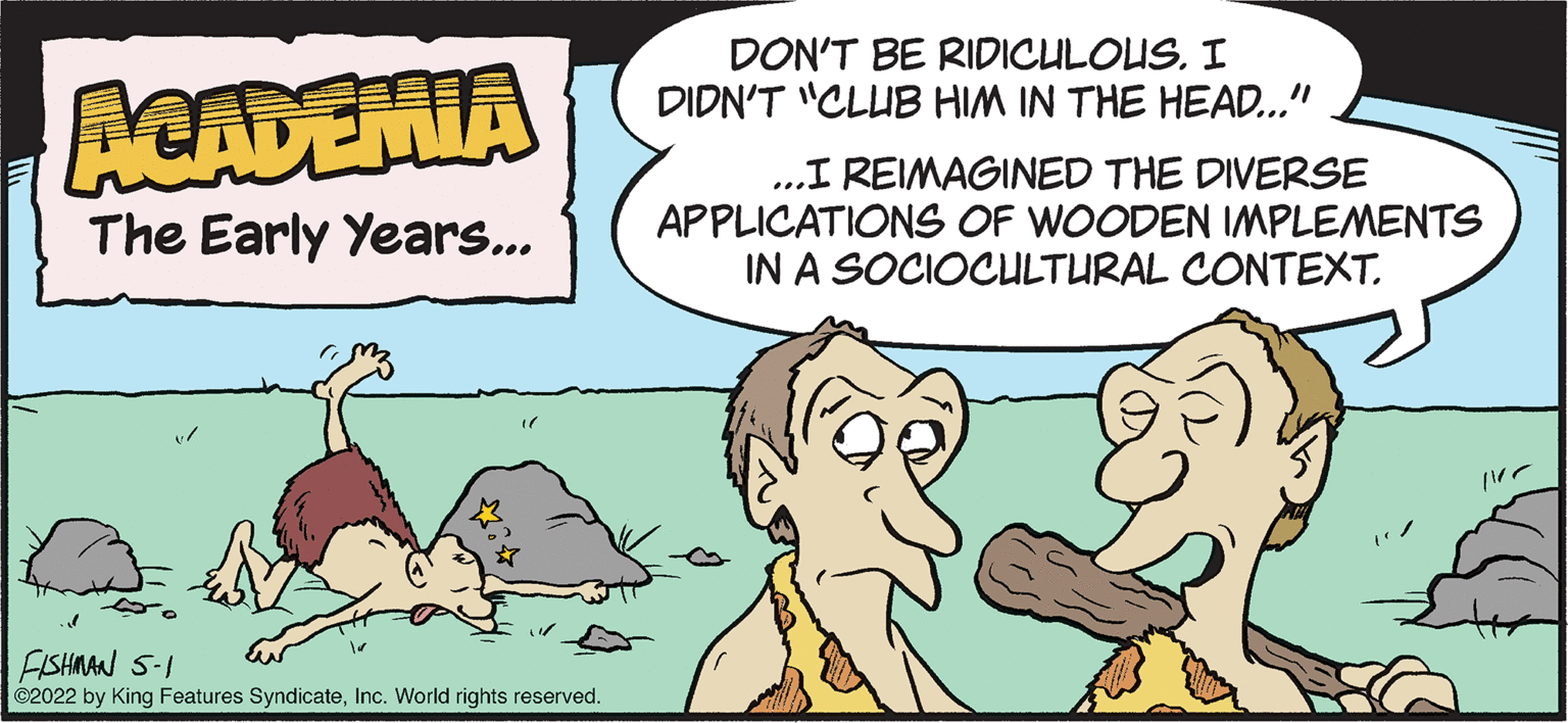 Mammal OCR: DON'T BE RIDICULOUS. I DIDN'T "CLUB HIM IN THE HEAD..." ACADEMIA ..I REIMAGINED THE DIVERSE APPLICATIONSS OF WOODEN IMPLEMENTS IN A SOCIOCULTURAL CONTEXT. The Early Years.. FISHMAN S-I ©2022 by King Features SyndicateInc. World rights reserved. DON'T BE RIDICULOUS. I DIDN'T "CLUB HIM IN THE HEAD..." ACADEMIA ..I REIMAGINED THE DIVERSE APPLICATIONSS OF WOODEN IMPLEMENTS IN A SOCIOCULTURAL CONTEXT. The Early Years.. FISHMAN S-I ©2022 by King Features SyndicateInc. World rights reserved.