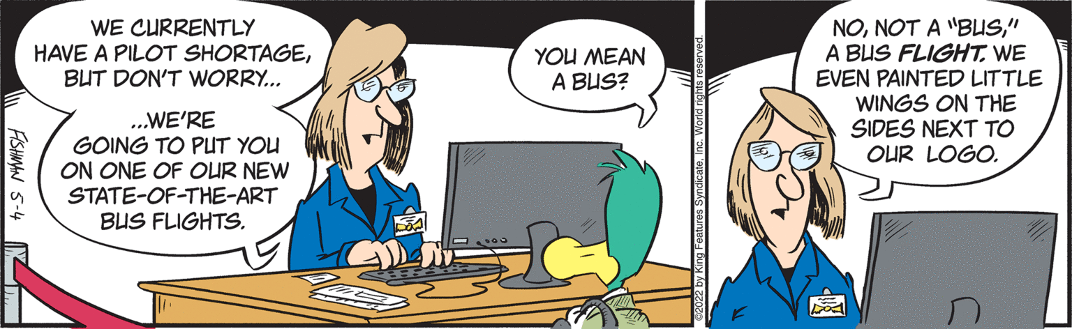 Personal computer OCR: NO" A BUS FLIGHTWE EVEN PAINTED LITTLE WINGS ON THE SIDES NEXT TO OUR LOGO. WE CURRENTLY HAVE A PILOT SHORTAGEBUT DON'T WORRY.. YOU MEAN A BUS? ..WE'RE GOING TO PUT YOU ON ONE OF OUR NEW STATE-OF-THE-ART BUS FLIGHTSFISHMAN 5-4 N NONOT A "BUS" A BUS FLIGHTWE EVEN PAINTED LITTLE WINGS ON THE SIDES NEXT TO OUR LOGO. WE CURRENTLY HAVE A PILOT SHORTAGEBUT DON'T WORRY.. YOU MEAN A BUS? ..WE'RE GOING TO PUT YOU ON ONE OF OUR NEW STATE-OF-THE-ART BUS FLIGHTSFISHMAN 5-4 N