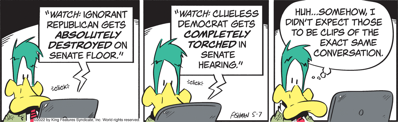 Fictional character OCR: "WATCH: IGNORANT REPUBLICAN GETS ABSOLUTELY DESTROYED ON SENATE FLOOR." "WATCH: CLUELESS DEMOCRAT GETS COMPLETELY TORCHED IN SENATE HEARING." HUH..SOMEHOWI DIDN'T EXPECT THOSE TO BE CLIPS OF THE EXACT SAME CONVERSATION. iclick: iclick: AISHMAN S-7 2022 by King Features SyndicateInc. World rights reserved. "WATCH: IGNORANT REPUBLICAN GETS ABSOLUTELY DESTROYED ON SENATE FLOOR." "WATCH: CLUELESS DEMOCRAT GETS COMPLETELY TORCHED IN SENATE HEARING." HUH..SOMEHOWI DIDN'T EXPECT THOSE TO BE CLIPS OF THE EXACT SAME CONVERSATION. iclick: iclick: AISHMAN S-7 2022 by King Features SyndicateInc. World rights reserved.