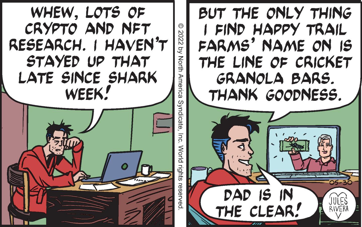 Parallel OCR: WHEWLOTS OF CRYPTO AND NFT RESEARCH. I HAVEN'T STAYED UP THAT LATE SINCE SHARK WEEK! © 2022 by North America SyndicateInc. World rights reserved. BUT THE ONLY THING I FIND HAPPY TRAIL FARMS' NAME ON IS THE LINE OF CRICKET GRANOLA BARS. THANK GOODNESS. DAD IS IN THE CLEAR! JULES RIVERA y WHEWLOTS OF CRYPTO AND NFT RESEARCH . I HAVEN'T STAYED UP THAT LATE SINCE SHARK WEEK ! © 2022 by North America SyndicateInc. World rights reserved . BUT THE ONLY THING I FIND HAPPY TRAIL FARMS ' NAME ON IS THE LINE OF CRICKET GRANOLA BARS . THANK GOODNESS . DAD IS IN THE CLEAR ! JULES RIVERA y