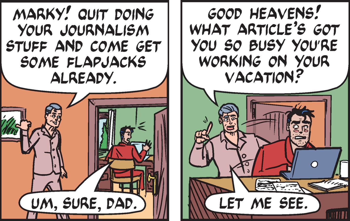 Font OCR: MARKY! QUIT DOING YOUR JOURNALISM STUFF AND COME GET SOME FLAPJACKS ALREADY. UMDAD. HAV GOOD HEAVENS! WHAT ARTICLE'S GOT YOU SO BUSY YOU'RE WORKING ON YOUR VACATION? LET ME SEE. MARKY ! QUIT DOING YOUR JOURNALISM STUFF AND COME GET SOME FLAPJACKS ALREADY . UMDAD . HAV GOOD HEAVENS ! WHAT ARTICLE'S GOT YOU SO BUSY YOU'RE WORKING ON YOUR VACATION ? LET ME SEE .