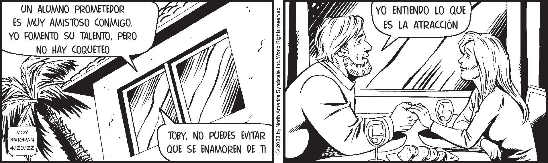 Rectangle OCR: UN ALUMNO PROMETEDOR YO ENTIENDO LO QUE ES LA ATRACCIÓN ES MUY AMISTOSO CONMIGO. YO FOMENTO SU TALENTOPERO NO HAY COQUETEO MOY TOBYNO PUEDES EVITAR BRIGMAN 4/20/22 QUE SE ENAMOREN DE TI © 2022 by North America Syndicate. Inc. World Rights reserved UN ALUMNO PROMETEDOR YO ENTIENDO LO QUE ES LA ATRACCIÓN ES MUY AMISTOSO CONMIGO. YO FOMENTO SU TALENTOPERO NO HAY COQUETEO MOY TOBYNO PUEDES EVITAR BRIGMAN 4/20/22 QUE SE ENAMOREN DE TI © 2022 by North America Syndicate. Inc. World Rights reserved