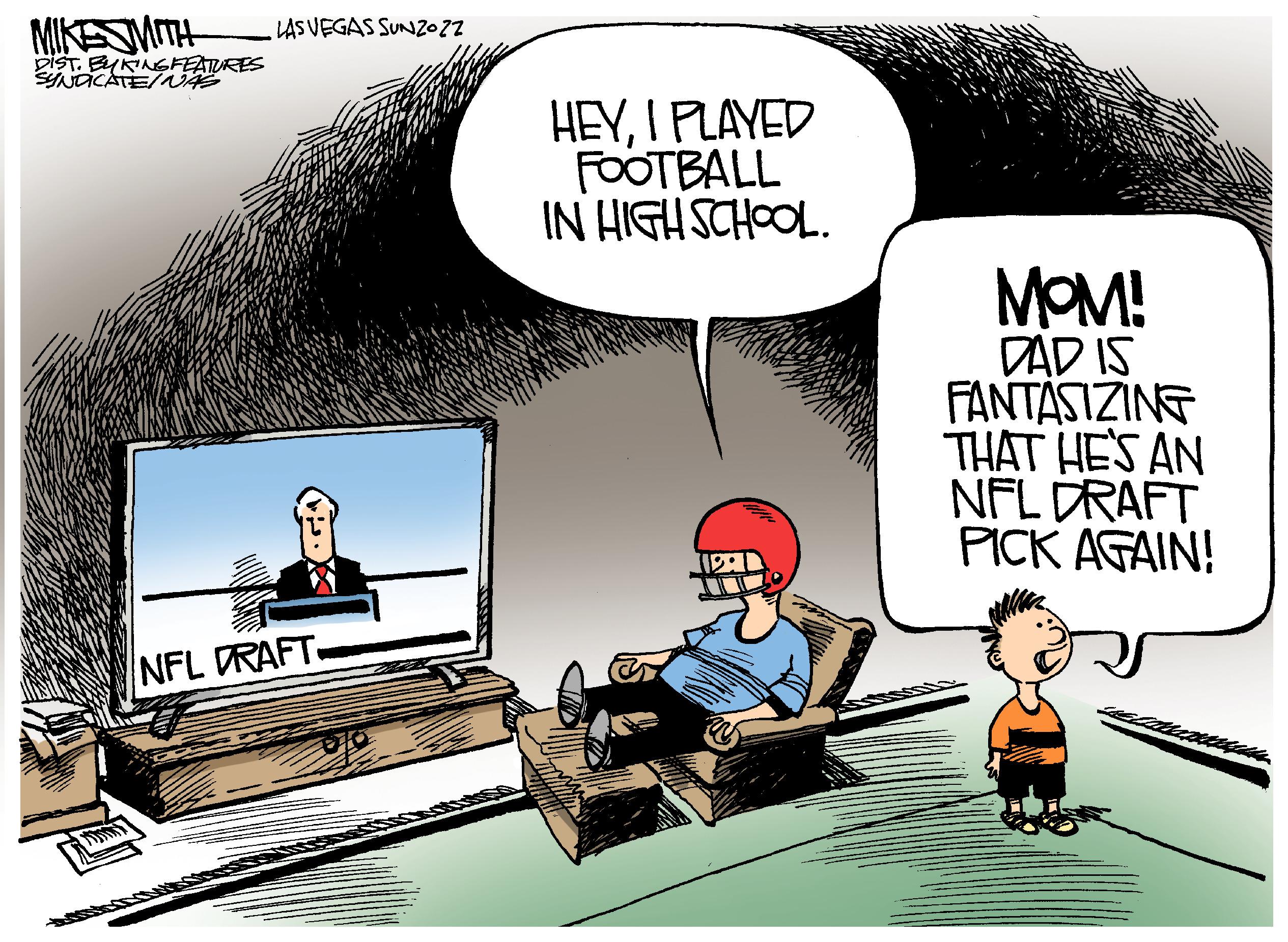 Art OCR: MIKE SMITH DIST. BYKING FEATURES SYNDICATE/NAS LAS VEGAS SUNZOZZ NFL DRAFT. HEYI PLAYED FOOTBALL IN HIGH SCHOOL. MOM! DAD IS FANTASIZING THAT HE'S AN NFL DRAFT PICK AGAIN! MIKE SMITH DIST . BYKING FEATURES SYNDICATE / NAS LAS VEGAS SUNZOZZ NFL DRAFT . HEYI PLAYED FOOTBALL IN HIGH SCHOOL . MOM ! DAD IS FANTASIZING THAT HE'S AN NFL DRAFT PICK AGAIN !