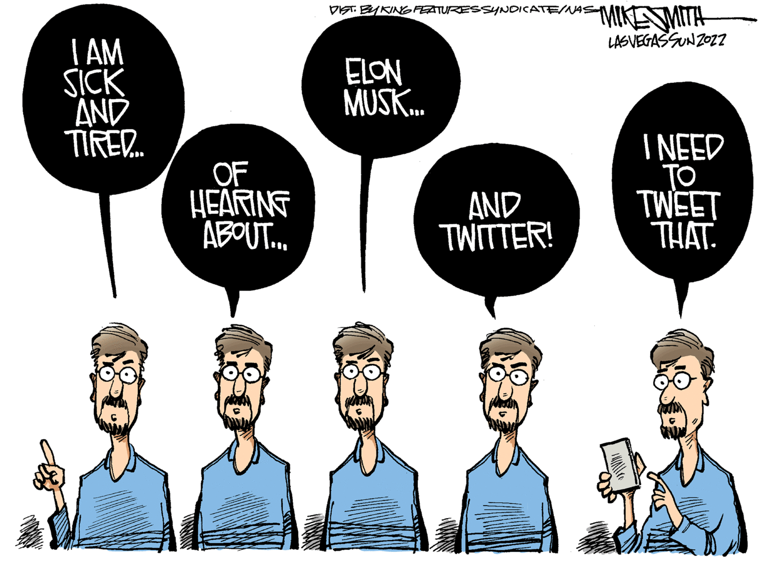 Gesture OCR: I AM SICK AND TIRED... OF HEARING ABOUT... DIST. BYKING FEATURES SYNDICATE/NAS MIKESMITH LASVEGAS SUN 2022 ELON MUSK... I NEED TO TWEET THAT. AND TWITTER! I AM SICK AND TIRED ... OF HEARING ABOUT ... DIST . BYKING FEATURES SYNDICATE / NAS MIKESMITH LASVEGAS SUN 2022 ELON MUSK ... I NEED TO TWEET THAT . AND TWITTER !