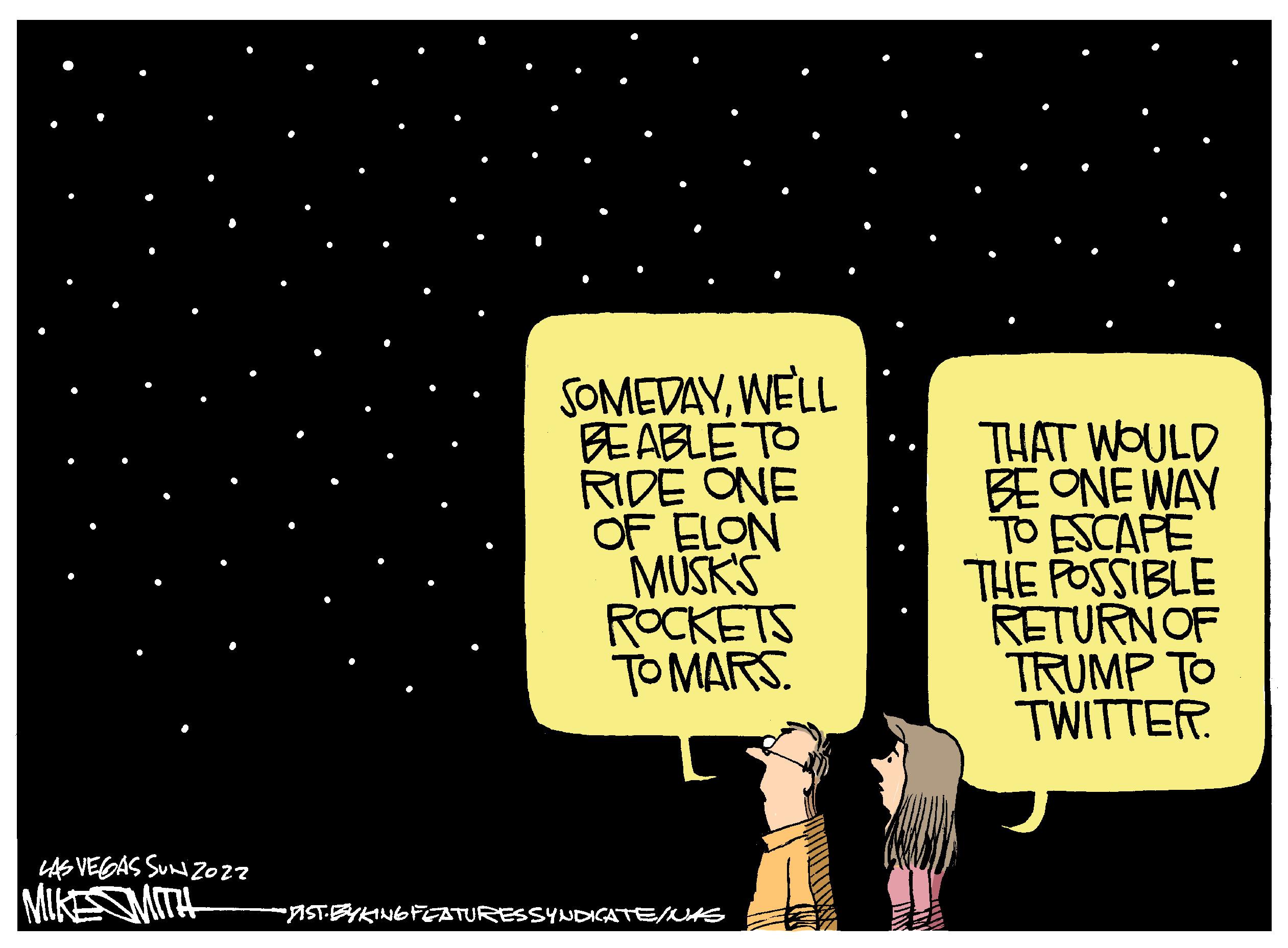 Graphics OCR: SOMEDAYWELL BEABLE TO RIDE ONE OF ELON MUSKS ROCKETS TO MARS. THAT WOULD BE ONE WAY TO ESCAPE THE POSSIBLE RETURNOF TRUMP TO TWITTER. LAE VEGAS SUN Z027 MIKESMITH -ISTEYKINGFEATURESSYNDIGATE/WS SOMEDAYWELL BEABLE TO RIDE ONE OF ELON MUSKS ROCKETS TO MARS. THAT WOULD BE ONE WAY TO ESCAPE THE POSSIBLE RETURNOF TRUMP TO TWITTER. LAE VEGAS SUN Z027 MIKESMITH -ISTEYKINGFEATURESSYNDIGATE/WS