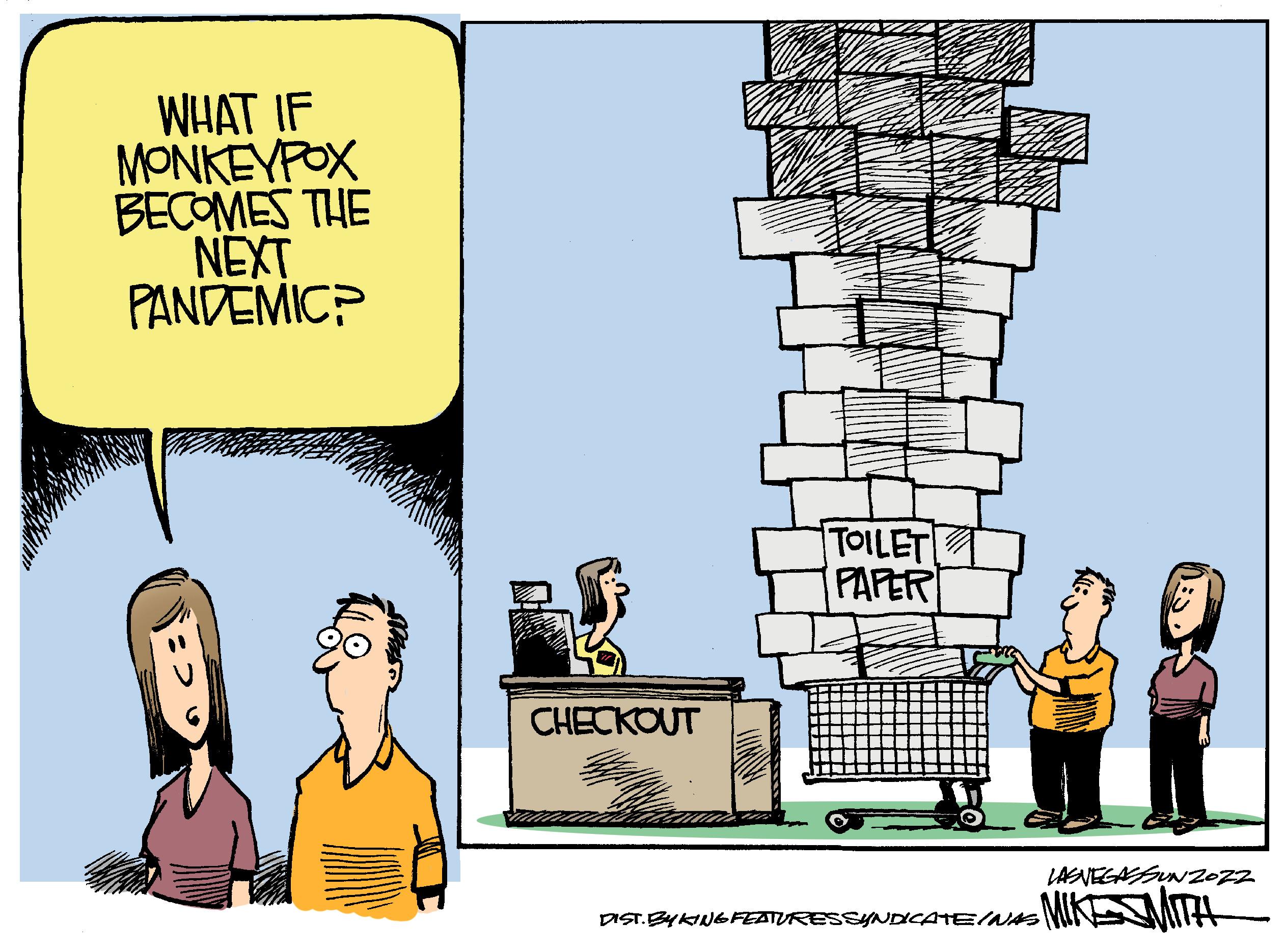 Conversation OCR: WHAT IF MONKEYPOX BECOMES THE NEXT PANDEMICP TOILET PAPER DIST. BYKING FEATURES SYNDICATE/NAS CHECKOUT LASVEGASSUNZOZZ MIKSMITH WHAT IF MONKEYPOX BECOMES THE NEXT PANDEMICP TOILET PAPER DIST . BYKING FEATURES SYNDICATE / NAS CHECKOUT LASVEGASSUNZOZZ MIKSMITH
