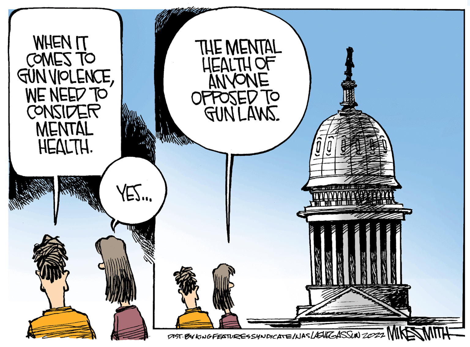 Dome OCR: WHEN IT COMES TO GUN VIOLENCEWE NEED TO CONSIDER MENTAL HEALTH. YES... THE MENTAL HEALTH OF ANYONE OPPOSED TO GUN LAWS DIST. BYKING FEATURES SYNDICATE/NAS LASVEGASSUN 2022 MIKE WHEN IT COMES TO GUN VIOLENCEWE NEED TO CONSIDER MENTAL HEALTH . YES ... THE MENTAL HEALTH OF ANYONE OPPOSED TO GUN LAWS DIST . BYKING FEATURES SYNDICATE / NAS LASVEGASSUN 2022 MIKE