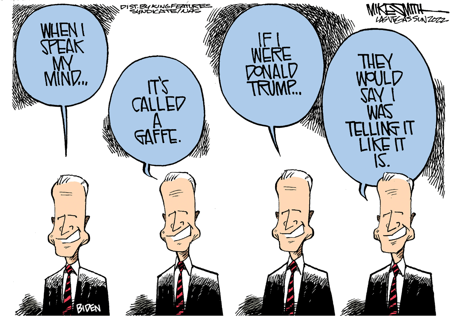Happy OCR: WHEN I SPEAK MY MIND... BIDEN DIST. BY KINGFEATURES SYNDICATE/NAS IT'S CALLED GAFFE. IF! WERE DONALD TRUMP... MIKE SMITH LASVEGASSUNZOZZ THEY WOULD SAY I WAS TELLING IT LIKE IT IS. WHEN I SPEAK MY MIND ... BIDEN DIST . BY KINGFEATURES SYNDICATE / NAS IT'S CALLED GAFFE . IF ! WERE DONALD TRUMP ... MIKE SMITH LASVEGASSUNZOZZ THEY WOULD SAY I WAS TELLING IT LIKE IT IS .