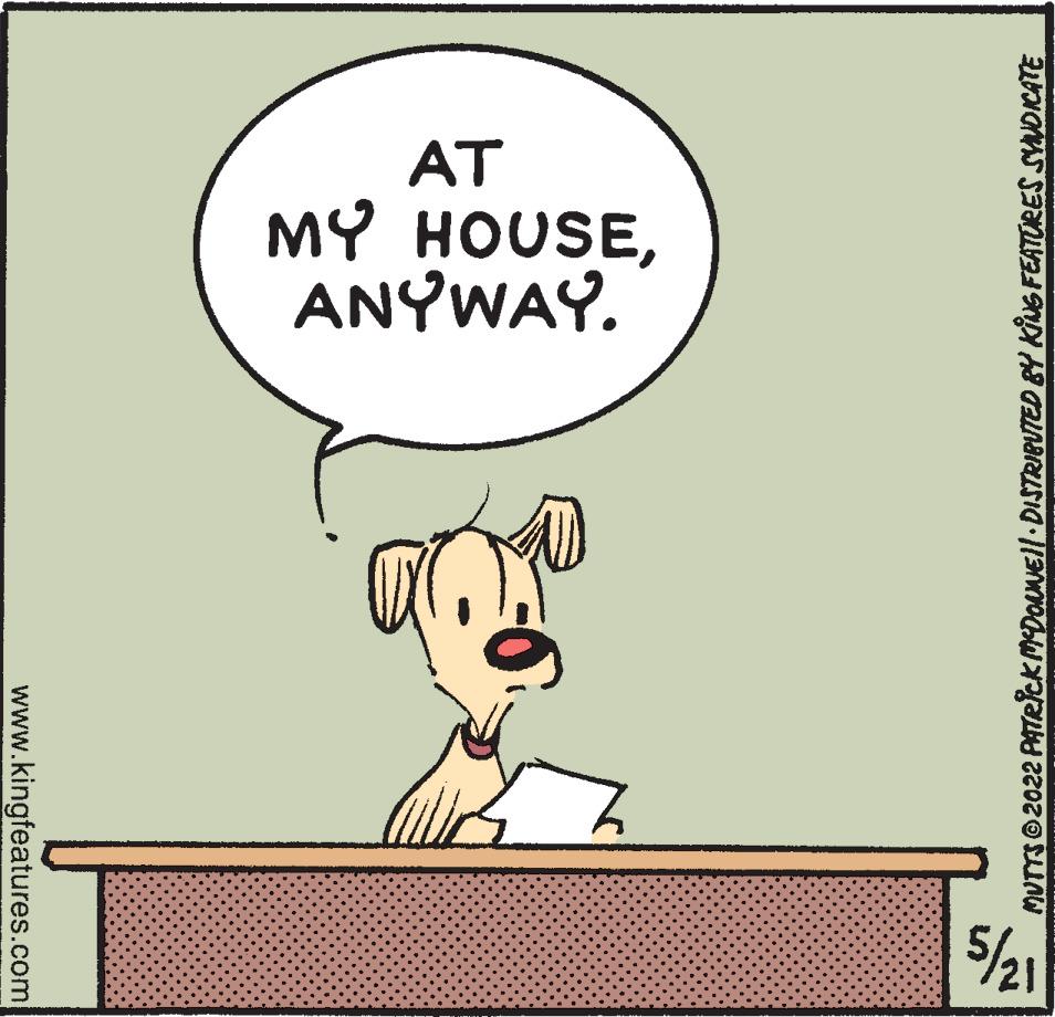 Art OCR: AT MY HOUSEANYWAY. 5/21 MUTTS 2022 PATRICKMDONNEl DISTRIBUTED BY KIG FEATURES SVNDICATE www.kingfeatures.com AT MY HOUSEANYWAY. 5/21 MUTTS 2022 PATRICKMDONNEl DISTRIBUTED BY KIG FEATURES SVNDICATE www.kingfeatures.com