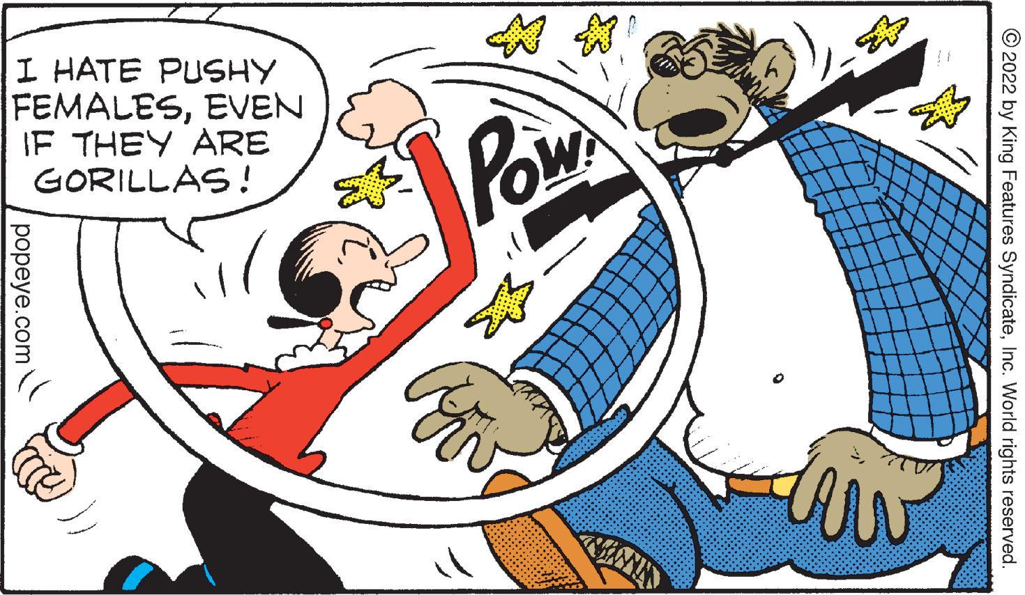 Font OCR: I HATE PUSHY FEMALESEVEN IF THEY ARE GORILLAS! Pow © 2022 by King Features SyndicateInc. World rights reserved. popeye.com I HATE PUSHY FEMALESEVEN IF THEY ARE GORILLAS! Pow © 2022 by King Features SyndicateInc. World rights reserved. popeye.com