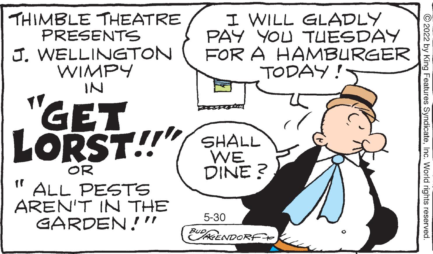Conversation OCR: I WILL GLADLY PAY YOU TUESDAY FOR A HAMBURGER TODAY! THIMBLE THEATRE PRESENTS J. WELLINGTON WIMPY IN GET LORST!!" SHALL WE DINE? OR ff ALL PESTS AREN'T IN THE GARDEN!" 5-30 BUDAGENDORF ?2022 by King Features SyndicateInc. World rights reserved. I WILL GLADLY PAY YOU TUESDAY FOR A HAMBURGER TODAY ! THIMBLE THEATRE PRESENTS J. WELLINGTON WIMPY IN GET LORST !! " SHALL WE DINE ? OR ff ALL PESTS AREN'T IN THE GARDEN ! " 5-30 BUDAGENDORF ?2022 by King Features SyndicateInc. World rights reserved .