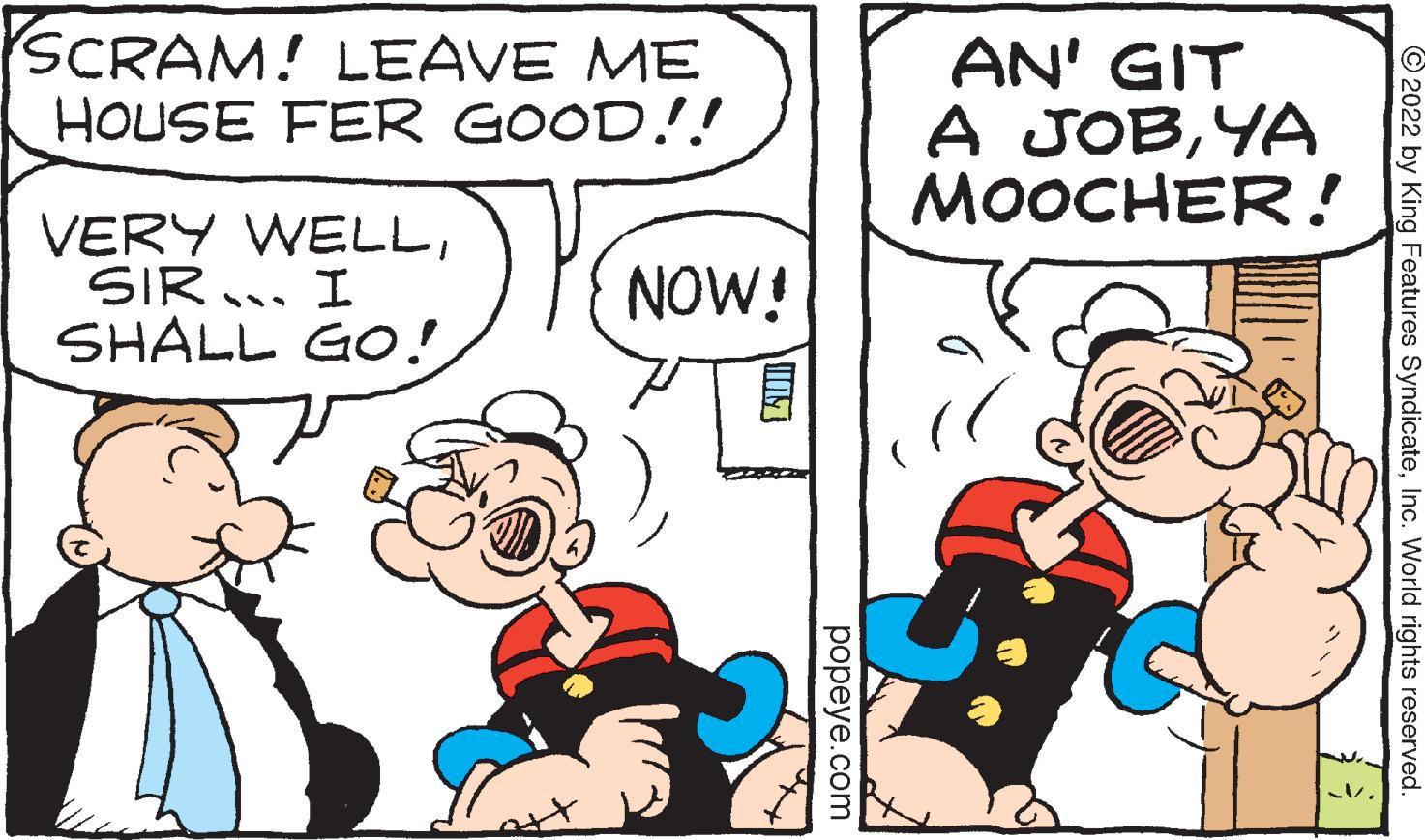 Happy OCR: SCRAM! LEAVE ME HOUSE FER GOOD!!! VERY WELLSIR... I SHALL GO! NOW! AN' GIT A JOBYA MOOCHER! ?2022 by King Features SyndicateInc. World rights reserved. popeye.com SCRAM ! LEAVE ME HOUSE FER GOOD !!! VERY WELLSIR ... I SHALL GO ! NOW ! AN ' GIT A JOBYA MOOCHER ! ?2022 by King Features SyndicateInc. World rights reserved . popeye.com