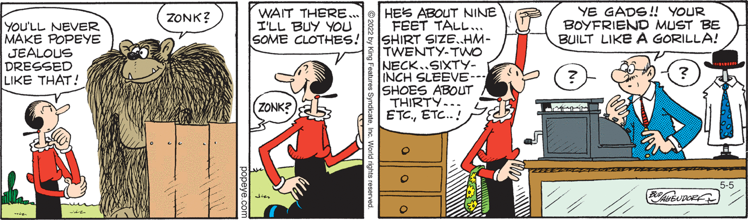 Font OCR: HES ABOUT NINE FEET TALL... SOME CLOTHES! SHIRT SIZE. HM- TWENTY-TWO NECK..SIXTY- INCH SLEEVE-- SHOES ABOUT THIRTY... ETC.ETC.. ! WAIT THERE... I'LL BUY YOU YE GADS! YOUR BOYFRIEND MUST BE BUILT LIKEA GORILLA! ZONK? YOU'LL NEVER MAKE POPEYE JEALOUS DRESSED LIKE THAT! (ZONK? 5-5 REUDORF y King Features SyndicateInc. World rights reserv HES ABOUT NINE FEET TALL... SOME CLOTHES! SHIRT SIZE. HM- TWENTY-TWO NECK..SIXTY- INCH SLEEVE-- SHOES ABOUT THIRTY... ETC.ETC.. ! WAIT THERE... I'LL BUY YOU YE GADS! YOUR BOYFRIEND MUST BE BUILT LIKEA GORILLA! ZONK? YOU'LL NEVER MAKE POPEYE JEALOUS DRESSED LIKE THAT! (ZONK? 5-5 REUDORF y King Features SyndicateInc. World rights reserv