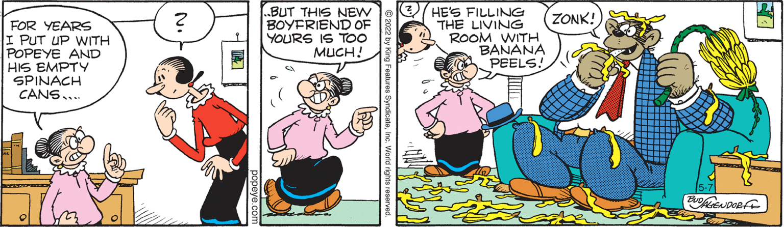 Humour OCR: BUT THIS NEW BOYFRIEND OF YOURS IS TOO ???H! 3/ HE'S FILLING THE LIVING ROOM WITH BANANA PEELS! ZONK! FOR YEARS I PUT UP WITH POPEYE AND HIS EMPTY SPINACH CANS.. yndicateInc. World rights reserved. popeye.com N. BUT THIS NEW BOYFRIEND OF YOURS IS TOO ???H! 3/ HE'S FILLING THE LIVING ROOM WITH BANANA PEELS! ZONK! FOR YEARS I PUT UP WITH POPEYE AND HIS EMPTY SPINACH CANS.. yndicateInc. World rights reserved. popeye.com N.