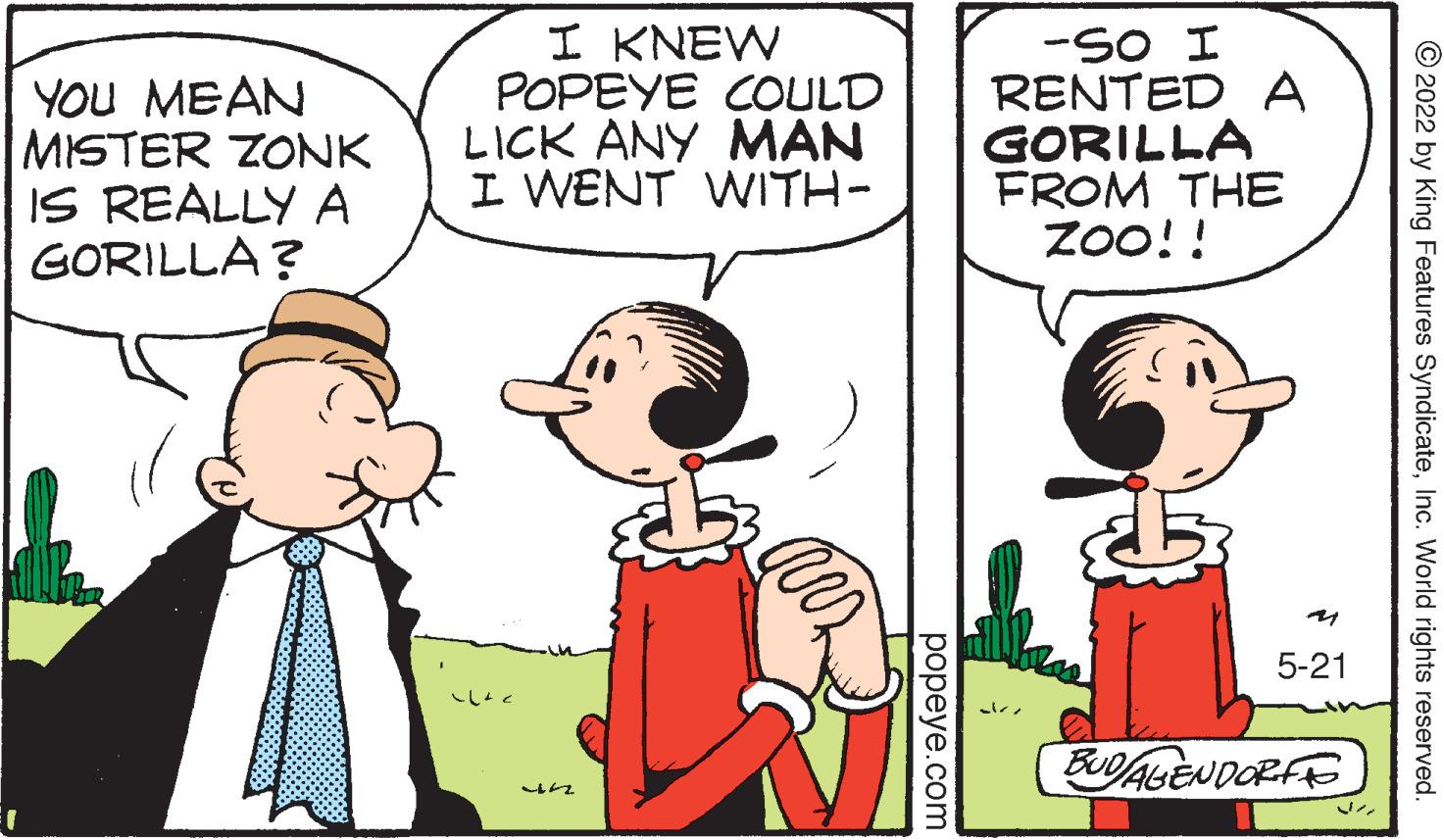 Happy OCR: YOU MEAN MISTER ZONK IS REALLY A GORILLA? I KNEW POPEYE COULD LICK ANY MAN I WENT WITH- -SO I RENTED A GORILLA FROM THE Zoo!! 5-21 ? FUDALENDORFE © 2022 by King Features SyndicateInc. World rights reserved. ??peye.com YOU MEAN MISTER ZONK IS REALLY A GORILLA? I KNEW POPEYE COULD LICK ANY MAN I WENT WITH- -SO I RENTED A GORILLA FROM THE Zoo!! 5-21 ? FUDALENDORFE © 2022 by King Features SyndicateInc. World rights reserved. ??peye.com