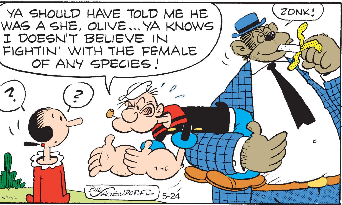 Art OCR: ZONK! YA SHOULD HAVE TOLD ME HE WAS A SHEOLIVE... YA KNOWS I DOESN'T BELIEVE IN FIGHTIN' WITH THE FEMALE OF ANY SPECIES! 5-24 ZONK! YA SHOULD HAVE TOLD ME HE WAS A SHEOLIVE... YA KNOWS I DOESN'T BELIEVE IN FIGHTIN' WITH THE FEMALE OF ANY SPECIES! 5-24