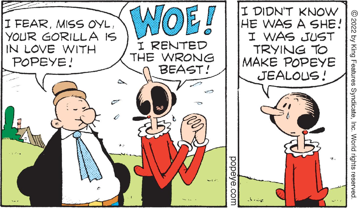 Interaction OCR: WOE! I FEARYOUR GORILLA IS IN LOVE WITH POPEYE! I DIDN'T KNOW HE WAS A SHE! I WAS JUST TRYING TO MAKE POPEYE JEALOUS! I RENTED THE WRONG BEAST! © 2022 by King Features SyndicateInc. World rights reserved. ??peye.com WOE! I FEARMISS OYLYOUR GORILLA IS IN LOVE WITH POPEYE! I DIDN'T KNOW HE WAS A SHE! I WAS JUST TRYING TO MAKE POPEYE JEALOUS! I RENTED THE WRONG BEAST! © 2022 by King Features SyndicateInc. World rights reserved. ??peye.com